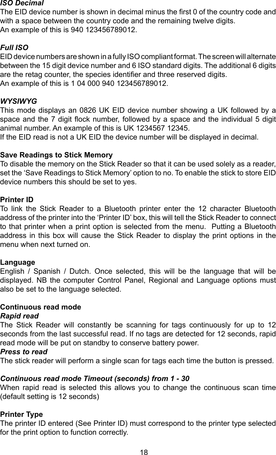         18ISO DecimalThe EID device number is shown in decimal minus the rst 0 of the country code and with a space between the country code and the remaining twelve digits. An example of this is 940 123456789012.Full ISOEID device numbers are shown in a fully ISO compliant format. The screen will alternate between the 15 digit device number and 6 ISO standard digits. The additional 6 digits are the retag counter, the species identier and three reserved digits. An example of this is 1 04 000 940 123456789012.WYSIWYGThis mode  displays  an 0826 UK  EID  device number showing  a UK followed  by  a space and the 7 digit ock number, followed by a space and the individual 5 digit animal number. An example of this is UK 1234567 12345.If the EID read is not a UK EID the device number will be displayed in decimal.SaveReadingstoStickMemoryTo disable the memory on the Stick Reader so that it can be used solely as a reader, set the ‘Save Readings to Stick Memory’ option to no. To enable the stick to store EID device numbers this should be set to yes.PrinterIDTo  link  the  Stick  Reader  to  a  Bluetooth  printer  enter  the  12  character  Bluetooth address of the printer into the ‘Printer ID’ box, this will tell the Stick Reader to connect to that printer when a print option is selected from the menu.  Putting a Bluetooth address  in  this  box  will  cause  the  Stick  Reader  to display  the print  options in  the menu when next turned on. LanguageEnglish  /  Spanish  /  Dutch.  Once  selected,  this  will  be  the  language  that  will  be displayed.  NB  the  computer  Control  Panel,  Regional  and  Language  options  must also be set to the language selected.ContinuousreadmodeRapid readThe  Stick  Reader  will  constantly  be  scanning  for  tags  continuously  for  up  to  12 seconds from the last successful read. If no tags are detected for 12 seconds, rapid  read mode will be put on standby to conserve battery power.Press to readThe stick reader will perform a single scan for tags each time the button is pressed.Continuous read mode Timeout (seconds) from 1 - 30When  rapid  read  is  selected  this  allows  you  to  change  the  continuous  scan  time (default setting is 12 seconds)PrinterTypeThe printer ID entered (See Printer ID) must correspond to the printer type selected for the print option to function correctly.