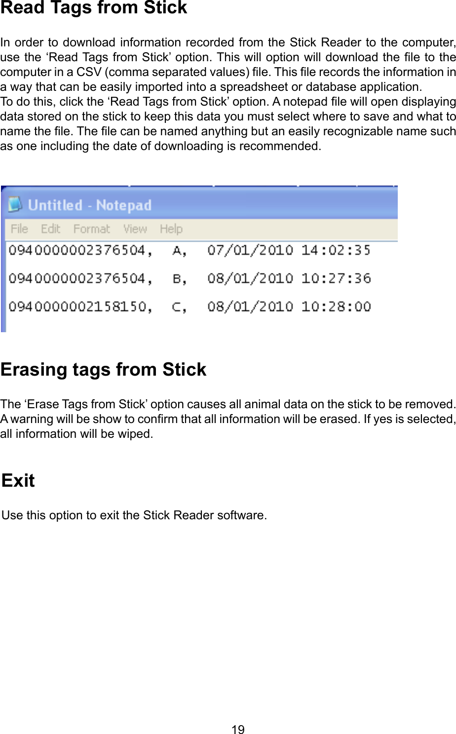         19ReadTagsfromStickIn order to download information recorded from the Stick Reader to the computer, use the ‘Read Tags from Stick’ option. This will option will download the le to the computer in a CSV (comma separated values) le. This le records the information in a way that can be easily imported into a spreadsheet or database application.To do this, click the ‘Read Tags from Stick’ option. A notepad le will open displaying data stored on the stick to keep this data you must select where to save and what to name the le. The le can be named anything but an easily recognizable name such as one including the date of downloading is recommended. ErasingtagsfromStickThe ‘Erase Tags from Stick’ option causes all animal data on the stick to be removed. A warning will be show to conrm that all information will be erased. If yes is selected, all information will be wiped.ExitUse this option to exit the Stick Reader software.