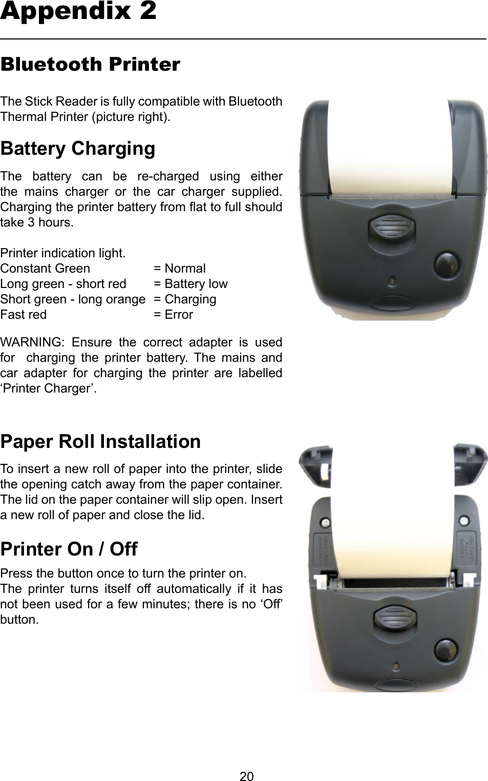         20Bluetooth PrinterPaperRollInstallationBatteryChargingThe  battery  can  be  re-charged  using  either the  mains  charger  or  the  car  charger  supplied. Charging the printer battery from at to full should take 3 hours.Printer indication light.Constant Green     = NormalLong green - short red  = Battery lowShort green - long orange  = ChargingFast red       = ErrorTo insert a new roll of paper into the printer, slide the opening catch away from the paper container. The lid on the paper container will slip open. Insert a new roll of paper and close the lid.The Stick Reader is fully compatible with Bluetooth Thermal Printer (picture right).PrinterOn/OffPress the button once to turn the printer on.The  printer  turns  itself  off  automatically  if  it  has not been used for a few minutes; there is no ‘Off’ button.WARNING:  Ensure  the  correct  adapter  is  used for    charging  the  printer  battery.  The  mains  and car  adapter  for  charging  the  printer  are  labelled ‘Printer Charger’.Appendix 2