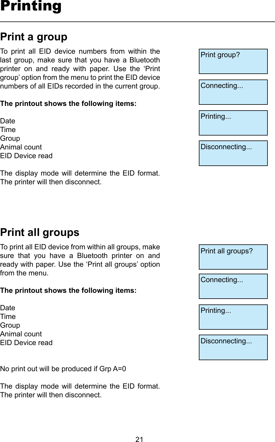         21PrintingPrintallgroupsPrintagroupTo  print  all  EID  device  numbers  from  within  the last group,  make  sure that  you  have a Bluetooth printer  on  and  ready  with  paper.  Use  the  ‘Print group’ option from the menu to print the EID device numbers of all EIDs recorded in the current group. Theprintoutshowsthefollowingitems:DateTime GroupAnimal countEID Device readThe  display  mode  will determine  the  EID format. The printer will then disconnect. To print all EID device from within all groups, make sure  that  you  have  a  Bluetooth  printer  on  and ready with paper. Use the ‘Print all groups’ option from the menu.Theprintoutshowsthefollowingitems:DateTime GroupAnimal countEID Device readNo print out will be produced if Grp A=0The  display  mode  will determine  the  EID format. The printer will then disconnect. Print group?Connecting...Printing...Disconnecting...Print all groups?Connecting...Printing...Disconnecting...