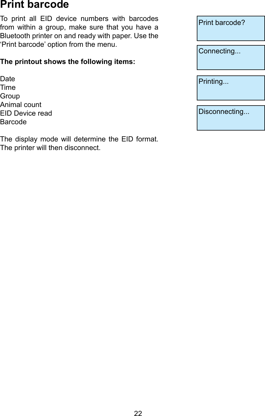         22PrintbarcodeTo  print  all  EID  device  numbers  with  barcodes from  within  a  group,  make  sure  that  you  have  a Bluetooth printer on and ready with paper. Use the ‘Print barcode’ option from the menu.Theprintoutshowsthefollowingitems:DateTime GroupAnimal countEID Device readBarcodeThe  display  mode  will determine  the  EID format. The printer will then disconnect. Print barcode?Connecting...Printing...Disconnecting...