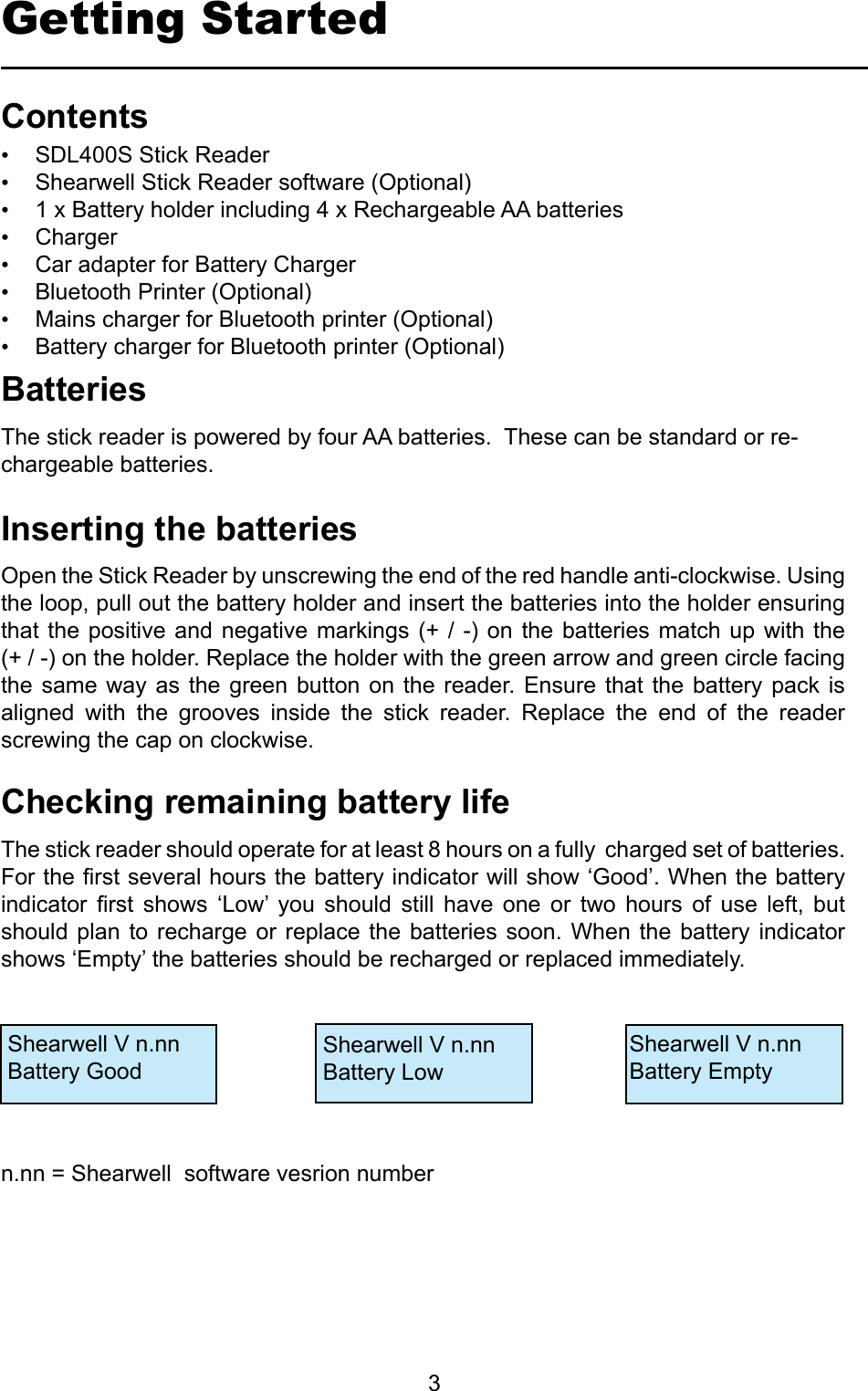         3Getting StartedContentsInsertingthebatteries• SDL400S Stick Reader• Shearwell Stick Reader software (Optional)• 1 x Battery holder including 4 x Rechargeable AA batteries• Charger• Car adapter for Battery Charger• Bluetooth Printer (Optional)• Mains charger for Bluetooth printer (Optional)• Battery charger for Bluetooth printer (Optional)Open the Stick Reader by unscrewing the end of the red handle anti-clockwise. Using the loop, pull out the battery holder and insert the batteries into the holder ensuring that the  positive  and negative  markings  (+ /  -)  on the  batteries  match up  with  the (+ / -) on the holder. Replace the holder with the green arrow and green circle facing the same  way as the  green button  on  the reader. Ensure  that the  battery  pack is aligned  with  the  grooves  inside  the  stick  reader.  Replace  the  end  of  the  reader screwing the cap on clockwise.The stick reader should operate for at least 8 hours on a fully  charged set of batteries. For the rst several hours the battery indicator will show ‘Good’. When the battery indicator  rst  shows  ‘Low’  you  should  still  have  one  or  two  hours  of  use  left,  but should plan  to recharge  or replace  the  batteries soon.  When the  battery  indicator shows ‘Empty’ the batteries should be recharged or replaced immediately.CheckingremainingbatterylifeBatteriesThe stick reader is powered by four AA batteries.  These can be standard or re-chargeable batteries.  Shearwell V n.nnBattery GoodShearwell V n.nnBattery LowShearwell V n.nnBattery Emptyn.nn = Shearwell  software vesrion number