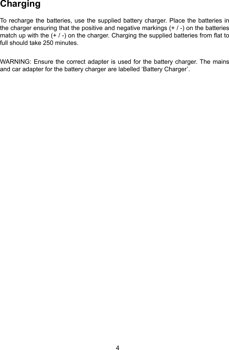         4ChargingTo recharge the batteries, use the  supplied  battery charger. Place the  batteries  in the charger ensuring that the positive and negative markings (+ / -) on the batteries match up with the (+ / -) on the charger. Charging the supplied batteries from at to full should take 250 minutes.WARNING: Ensure the correct adapter is used for the battery charger. The mains and car adapter for the battery charger are labelled ‘Battery Charger’.