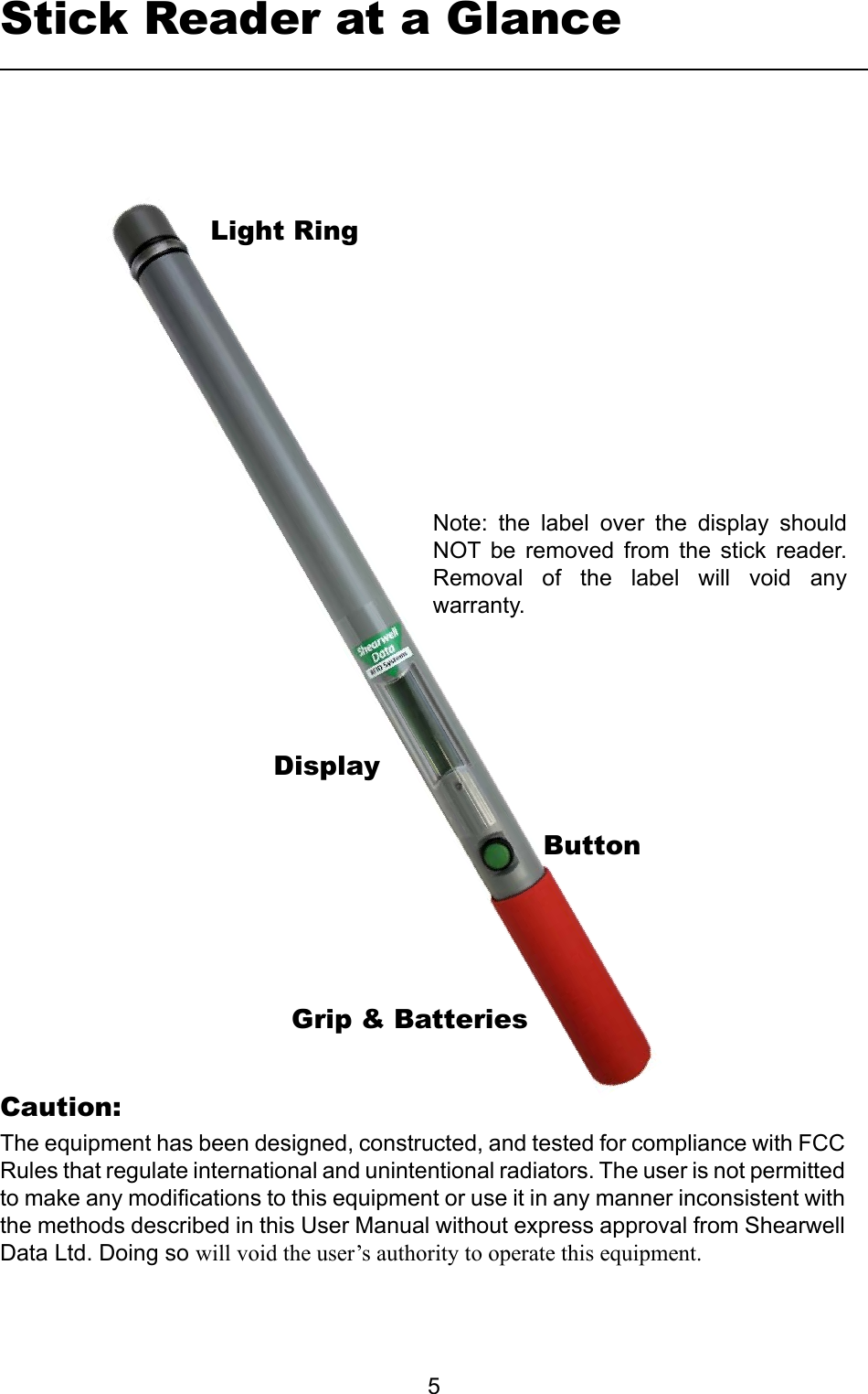         5Stick Reader at a GlanceLight RingDisplayGrip &amp; BatteriesButtonNote:  the  label  over  the  display  should NOT  be  removed  from  the  stick  reader. Removal  of  the  label  will  void  any warranty.The equipment has been designed, constructed, and tested for compliance with FCC Rules that regulate international and unintentional radiators. The user is not permitted to make any modications to this equipment or use it in any manner inconsistent with the methods described in this User Manual without express approval from Shearwell Data Ltd. Doing so willvoidtheuser’sauthoritytooperatethisequipment.Caution: