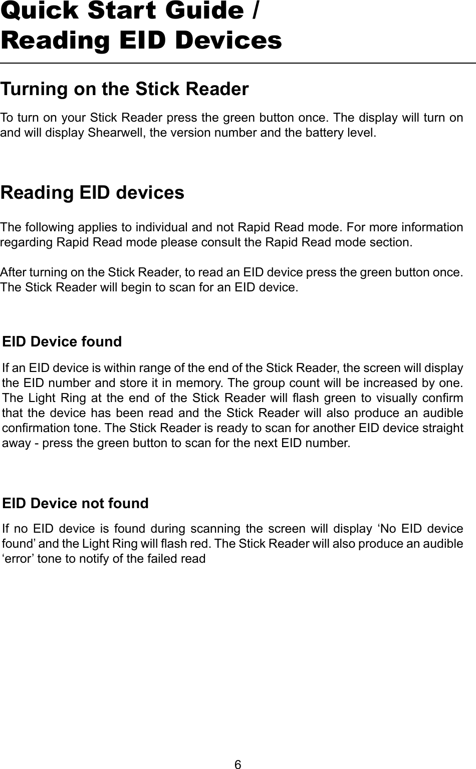         6TurningontheStickReaderQuick Start Guide /Reading EID DevicesTo turn on your Stick Reader press the green button once. The display will turn on and will display Shearwell, the version number and the battery level.ReadingEIDdevicesEIDDevicefoundEIDDevicenotfoundIf  no  EID  device  is  found  during  scanning  the  screen  will  display  ‘No  EID  device found’ and the Light Ring will ash red. The Stick Reader will also produce an audible ‘error’ tone to notify of the failed readIf an EID device is within range of the end of the Stick Reader, the screen will display the EID number and store it in memory. The group count will be increased by one. The Light  Ring at  the end  of  the Stick  Reader will  ash green  to  visually conrm that the device has  been  read and the Stick Reader  will  also produce an audible conrmation tone. The Stick Reader is ready to scan for another EID device straight away - press the green button to scan for the next EID number.The following applies to individual and not Rapid Read mode. For more information regarding Rapid Read mode please consult the Rapid Read mode section.After turning on the Stick Reader, to read an EID device press the green button once. The Stick Reader will begin to scan for an EID device.