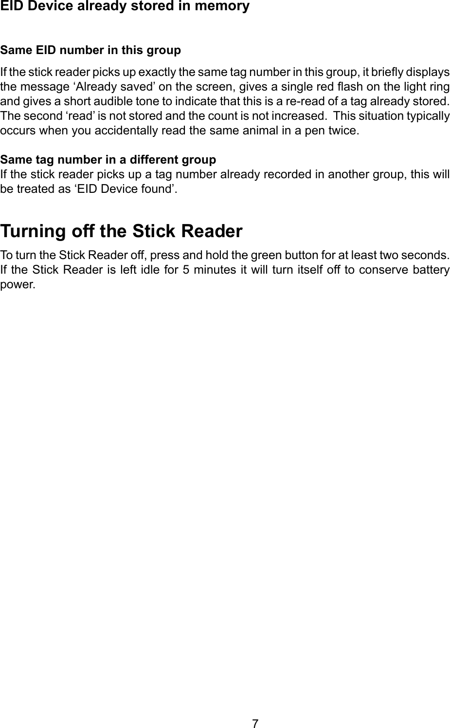         7TurningofftheStickReaderTo turn the Stick Reader off, press and hold the green button for at least two seconds. If the Stick Reader is left idle for 5 minutes it will turn itself off to conserve battery power.SameEIDnumberinthisgroupIf the stick reader picks up exactly the same tag number in this group, it briey displays the message ‘Already saved’ on the screen, gives a single red ash on the light ring and gives a short audible tone to indicate that this is a re-read of a tag already stored.  The second ‘read’ is not stored and the count is not increased.  This situation typically occurs when you accidentally read the same animal in a pen twice. SametagnumberinadifferentgroupIf the stick reader picks up a tag number already recorded in another group, this will be treated as ‘EID Device found’.EIDDevicealreadystoredinmemory