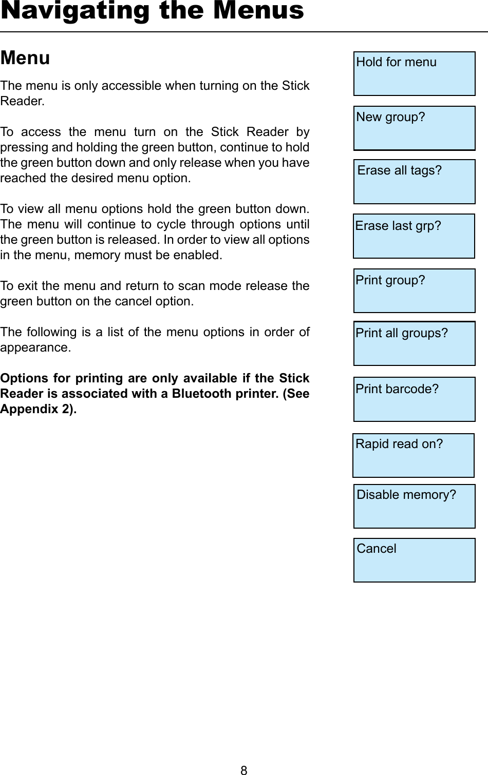         8Navigating the MenusMenuThe menu is only accessible when turning on the Stick Reader.To  access  the  menu  turn  on  the  Stick  Reader  by pressing and holding the green button, continue to hold the green button down and only release when you have reached the desired menu option. To view all menu options hold the green button down. The  menu  will  continue  to  cycle through  options  until the green button is released. In order to view all options in the menu, memory must be enabled.To exit the menu and return to scan mode release the green button on the cancel option.The following is a list of the menu options in order of appearance.OptionsforprintingareonlyavailableiftheStickReaderisassociatedwithaBluetoothprinter.(SeeAppendix2).Hold for menuNew group?Erase all tags?Erase last grp?Print group?Print barcode?Rapid read on?Disable memory?CancelPrint all groups?