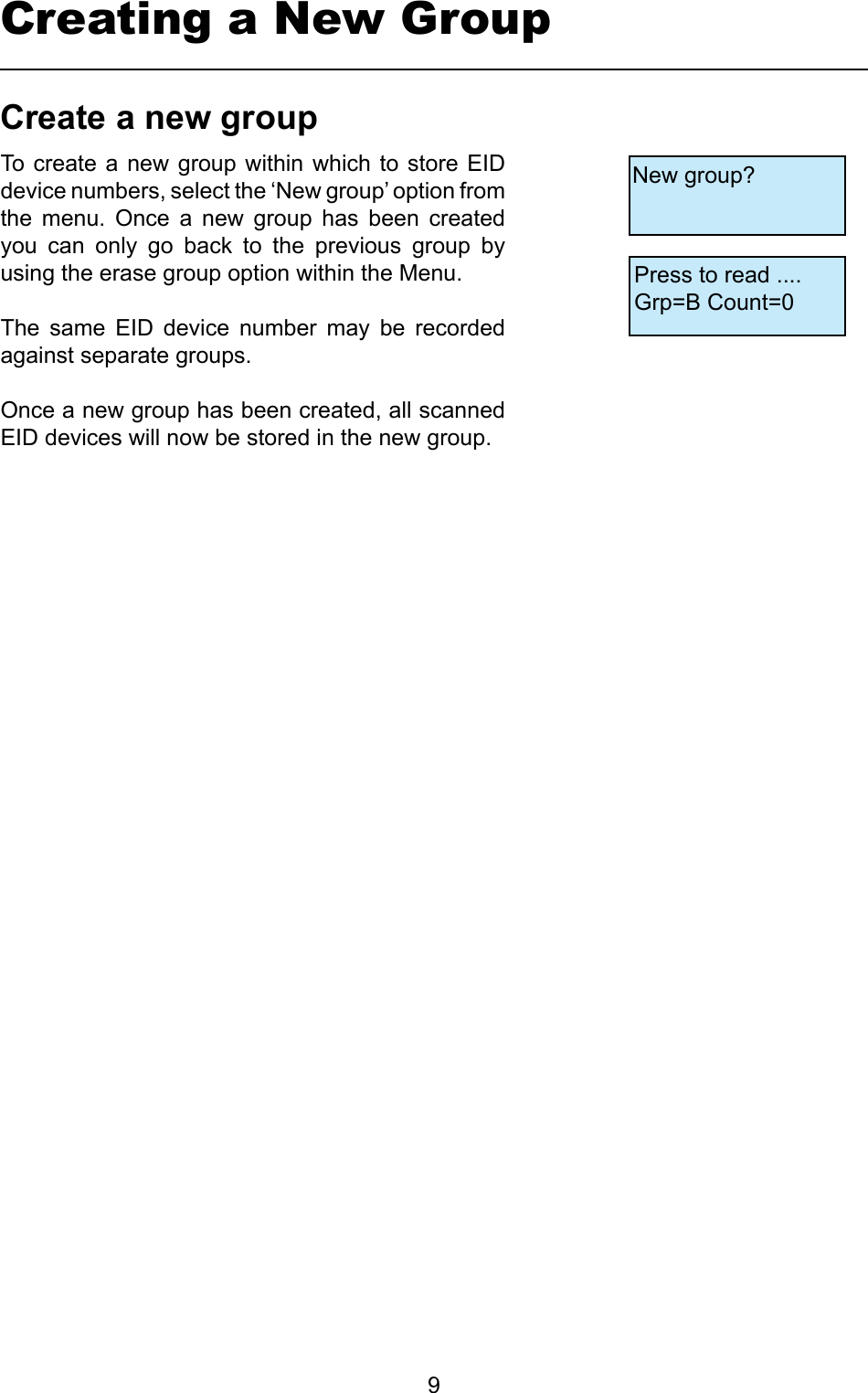         9Creating a New GroupCreateanewgroupTo create a  new group within  which  to store EID device numbers, select the ‘New group’ option from the  menu.  Once  a  new  group  has  been  created you  can  only  go  back  to  the  previous  group  by using the erase group option within the Menu. The  same  EID  device  number  may  be  recorded against separate groups.Once a new group has been created, all scanned EID devices will now be stored in the new group.New group?Press to read ....Grp=B Count=0