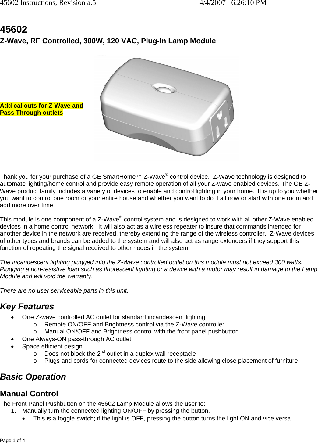 45602 Instructions, Revision a.5    4/4/2007   6:26:10 PM Page 1 of 4 45602 Z-Wave, RF Controlled, 300W, 120 VAC, Plug-In Lamp Module R        Add callouts for Z-Wave and  Pass Through outlets         Thank you for your purchase of a GE SmartHome™ Z-Wave® control device.  Z-Wave technology is designed to automate lighting/home control and provide easy remote operation of all your Z-wave enabled devices. The GE Z-Wave product family includes a variety of devices to enable and control lighting in your home.  It is up to you whether you want to control one room or your entire house and whether you want to do it all now or start with one room and add more over time.  This module is one component of a Z-Wave® control system and is designed to work with all other Z-Wave enabled devices in a home control network.  It will also act as a wireless repeater to insure that commands intended for another device in the network are received, thereby extending the range of the wireless controller.  Z-Wave devices of other types and brands can be added to the system and will also act as range extenders if they support this function of repeating the signal received to other nodes in the system.  The incandescent lighting plugged into the Z-Wave controlled outlet on this module must not exceed 300 watts.  Plugging a non-resistive load such as fluorescent lighting or a device with a motor may result in damage to the Lamp Module and will void the warranty.  There are no user serviceable parts in this unit.   Key Features •  One Z-wave controlled AC outlet for standard incandescent lighting o  Remote ON/OFF and Brightness control via the Z-Wave controller o  Manual ON/OFF and Brightness control with the front panel pushbutton •  One Always-ON pass-through AC outlet •  Space efficient design o  Does not block the 2nd outlet in a duplex wall receptacle o  Plugs and cords for connected devices route to the side allowing close placement of furniture Basic Operation Manual Control The Front Panel Pushbutton on the 45602 Lamp Module allows the user to: 1.  Manually turn the connected lighting ON/OFF by pressing the button.   •  This is a toggle switch; if the light is OFF, pressing the button turns the light ON and vice versa. 