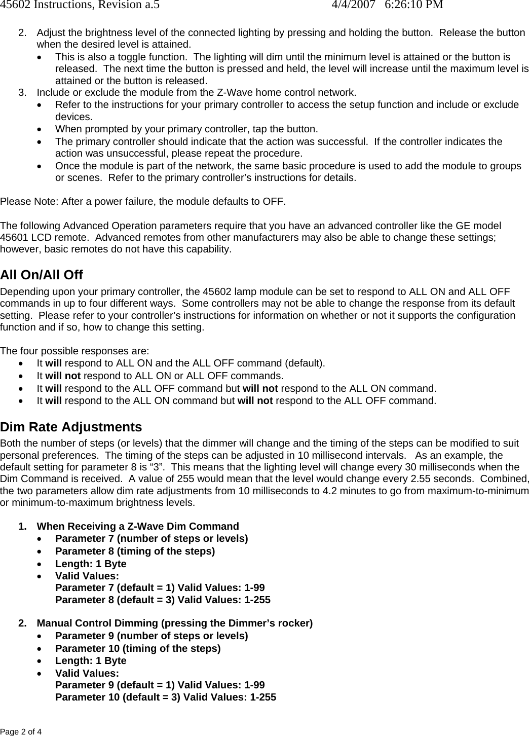 45602 Instructions, Revision a.5    4/4/2007   6:26:10 PM Page 2 of 4 2.  Adjust the brightness level of the connected lighting by pressing and holding the button.  Release the button when the desired level is attained. •  This is also a toggle function.  The lighting will dim until the minimum level is attained or the button is released.  The next time the button is pressed and held, the level will increase until the maximum level is attained or the button is released. 3.  Include or exclude the module from the Z-Wave home control network. •  Refer to the instructions for your primary controller to access the setup function and include or exclude devices. •  When prompted by your primary controller, tap the button. •  The primary controller should indicate that the action was successful.  If the controller indicates the action was unsuccessful, please repeat the procedure.  •  Once the module is part of the network, the same basic procedure is used to add the module to groups or scenes.  Refer to the primary controller’s instructions for details.  Please Note: After a power failure, the module defaults to OFF. The following Advanced Operation parameters require that you have an advanced controller like the GE model 45601 LCD remote.  Advanced remotes from other manufacturers may also be able to change these settings; however, basic remotes do not have this capability.  All On/All Off Depending upon your primary controller, the 45602 lamp module can be set to respond to ALL ON and ALL OFF commands in up to four different ways.  Some controllers may not be able to change the response from its default setting.  Please refer to your controller’s instructions for information on whether or not it supports the configuration function and if so, how to change this setting.   The four possible responses are: • It will respond to ALL ON and the ALL OFF command (default). • It will not respond to ALL ON or ALL OFF commands. • It will respond to the ALL OFF command but will not respond to the ALL ON command. • It will respond to the ALL ON command but will not respond to the ALL OFF command. Dim Rate Adjustments Both the number of steps (or levels) that the dimmer will change and the timing of the steps can be modified to suit personal preferences.  The timing of the steps can be adjusted in 10 millisecond intervals.   As an example, the default setting for parameter 8 is “3”.  This means that the lighting level will change every 30 milliseconds when the Dim Command is received.  A value of 255 would mean that the level would change every 2.55 seconds.  Combined, the two parameters allow dim rate adjustments from 10 milliseconds to 4.2 minutes to go from maximum-to-minimum or minimum-to-maximum brightness levels.    1.  When Receiving a Z-Wave Dim Command • Parameter 7 (number of steps or levels) • Parameter 8 (timing of the steps) • Length: 1 Byte • Valid Values: Parameter 7 (default = 1) Valid Values: 1-99 Parameter 8 (default = 3) Valid Values: 1-255  2.  Manual Control Dimming (pressing the Dimmer’s rocker) • Parameter 9 (number of steps or levels) • Parameter 10 (timing of the steps) • Length: 1 Byte • Valid Values: Parameter 9 (default = 1) Valid Values: 1-99 Parameter 10 (default = 3) Valid Values: 1-255 