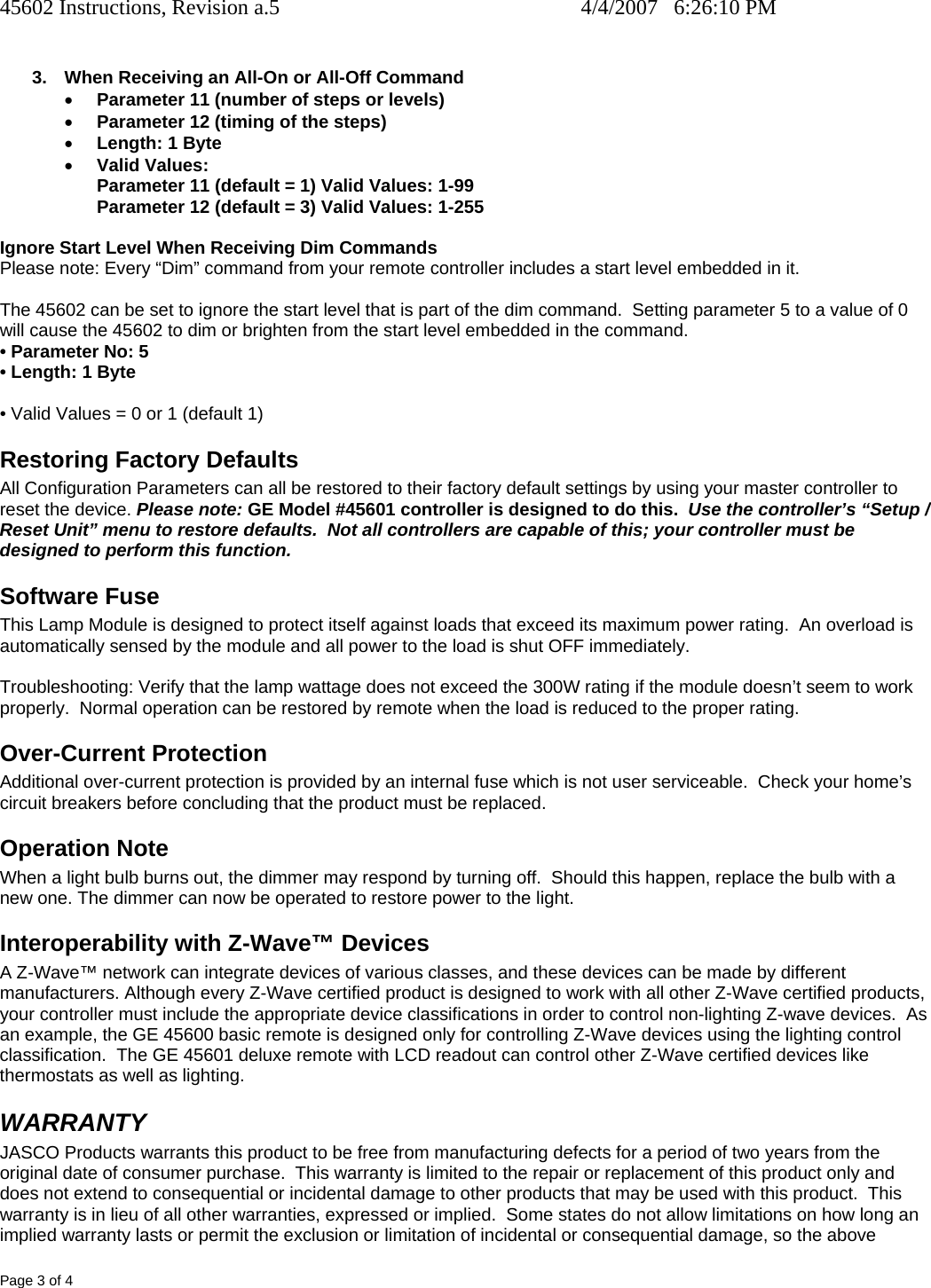 45602 Instructions, Revision a.5    4/4/2007   6:26:10 PM Page 3 of 4  3.  When Receiving an All-On or All-Off Command • Parameter 11 (number of steps or levels) • Parameter 12 (timing of the steps) • Length: 1 Byte • Valid Values: Parameter 11 (default = 1) Valid Values: 1-99 Parameter 12 (default = 3) Valid Values: 1-255  Ignore Start Level When Receiving Dim Commands Please note: Every “Dim” command from your remote controller includes a start level embedded in it.    The 45602 can be set to ignore the start level that is part of the dim command.  Setting parameter 5 to a value of 0 will cause the 45602 to dim or brighten from the start level embedded in the command. • Parameter No: 5 • Length: 1 Byte • Valid Values = 0 or 1 (default 1) Restoring Factory Defaults All Configuration Parameters can all be restored to their factory default settings by using your master controller to reset the device. Please note: GE Model #45601 controller is designed to do this.  Use the controller’s “Setup / Reset Unit” menu to restore defaults.  Not all controllers are capable of this; your controller must be designed to perform this function.   Software Fuse This Lamp Module is designed to protect itself against loads that exceed its maximum power rating.  An overload is automatically sensed by the module and all power to the load is shut OFF immediately.  Troubleshooting: Verify that the lamp wattage does not exceed the 300W rating if the module doesn’t seem to work properly.  Normal operation can be restored by remote when the load is reduced to the proper rating. Over-Current Protection Additional over-current protection is provided by an internal fuse which is not user serviceable.  Check your home’s circuit breakers before concluding that the product must be replaced. Operation Note When a light bulb burns out, the dimmer may respond by turning off.  Should this happen, replace the bulb with a new one. The dimmer can now be operated to restore power to the light. Interoperability with Z-Wave™ Devices A Z-Wave™ network can integrate devices of various classes, and these devices can be made by different manufacturers. Although every Z-Wave certified product is designed to work with all other Z-Wave certified products, your controller must include the appropriate device classifications in order to control non-lighting Z-wave devices.  As an example, the GE 45600 basic remote is designed only for controlling Z-Wave devices using the lighting control classification.  The GE 45601 deluxe remote with LCD readout can control other Z-Wave certified devices like thermostats as well as lighting. WARRANTY JASCO Products warrants this product to be free from manufacturing defects for a period of two years from the original date of consumer purchase.  This warranty is limited to the repair or replacement of this product only and does not extend to consequential or incidental damage to other products that may be used with this product.  This warranty is in lieu of all other warranties, expressed or implied.  Some states do not allow limitations on how long an implied warranty lasts or permit the exclusion or limitation of incidental or consequential damage, so the above 