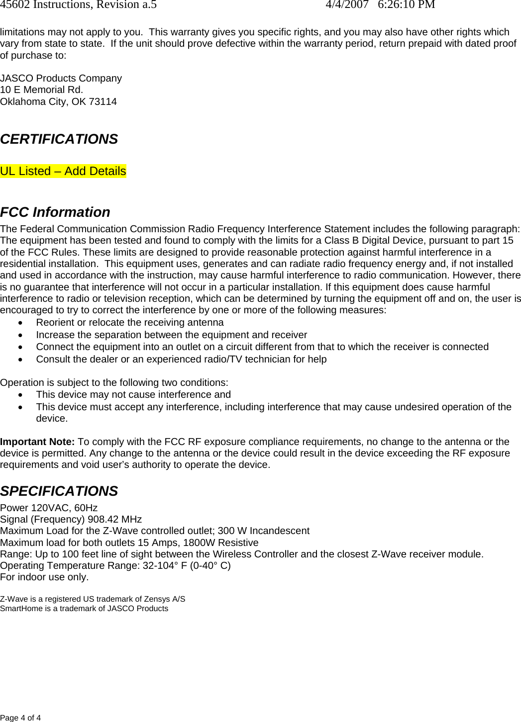 45602 Instructions, Revision a.5    4/4/2007   6:26:10 PM Page 4 of 4 limitations may not apply to you.  This warranty gives you specific rights, and you may also have other rights which vary from state to state.  If the unit should prove defective within the warranty period, return prepaid with dated proof of purchase to:  JASCO Products Company 10 E Memorial Rd. Oklahoma City, OK 73114  CERTIFICATIONS  UL Listed – Add Details  FCC Information The Federal Communication Commission Radio Frequency Interference Statement includes the following paragraph: The equipment has been tested and found to comply with the limits for a Class B Digital Device, pursuant to part 15 of the FCC Rules. These limits are designed to provide reasonable protection against harmful interference in a residential installation.  This equipment uses, generates and can radiate radio frequency energy and, if not installed and used in accordance with the instruction, may cause harmful interference to radio communication. However, there is no guarantee that interference will not occur in a particular installation. If this equipment does cause harmful interference to radio or television reception, which can be determined by turning the equipment off and on, the user is encouraged to try to correct the interference by one or more of the following measures: •  Reorient or relocate the receiving antenna •  Increase the separation between the equipment and receiver •  Connect the equipment into an outlet on a circuit different from that to which the receiver is connected •  Consult the dealer or an experienced radio/TV technician for help  Operation is subject to the following two conditions: •  This device may not cause interference and •  This device must accept any interference, including interference that may cause undesired operation of the device.  Important Note: To comply with the FCC RF exposure compliance requirements, no change to the antenna or the device is permitted. Any change to the antenna or the device could result in the device exceeding the RF exposure requirements and void user’s authority to operate the device. SPECIFICATIONS Power 120VAC, 60Hz Signal (Frequency) 908.42 MHz Maximum Load for the Z-Wave controlled outlet; 300 W Incandescent  Maximum load for both outlets 15 Amps, 1800W Resistive Range: Up to 100 feet line of sight between the Wireless Controller and the closest Z-Wave receiver module. Operating Temperature Range: 32-104° F (0-40° C) For indoor use only.  Z-Wave is a registered US trademark of Zensys A/S SmartHome is a trademark of JASCO Products 