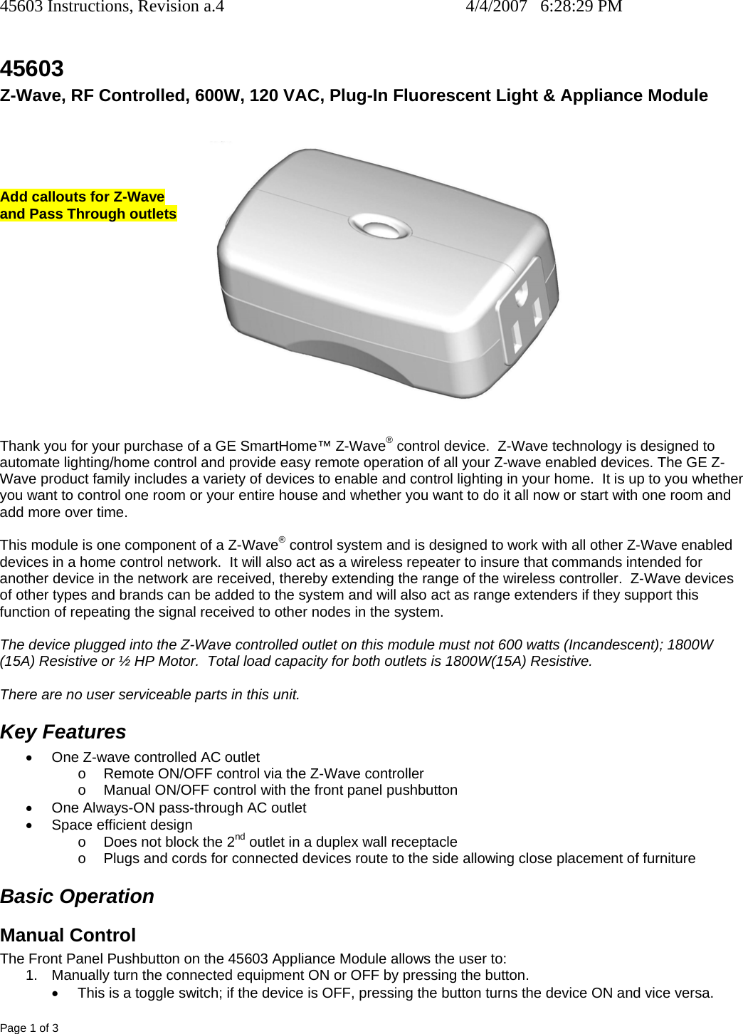 45603 Instructions, Revision a.4    4/4/2007   6:28:29 PM Page 1 of 3 45603 Z-Wave, RF Controlled, 600W, 120 VAC, Plug-In Fluorescent Light &amp; Appliance Module R     Add callouts for Z-Wave  and Pass Through outlets              Thank you for your purchase of a GE SmartHome™ Z-Wave® control device.  Z-Wave technology is designed to automate lighting/home control and provide easy remote operation of all your Z-wave enabled devices. The GE Z-Wave product family includes a variety of devices to enable and control lighting in your home.  It is up to you whether you want to control one room or your entire house and whether you want to do it all now or start with one room and add more over time.  This module is one component of a Z-Wave® control system and is designed to work with all other Z-Wave enabled devices in a home control network.  It will also act as a wireless repeater to insure that commands intended for another device in the network are received, thereby extending the range of the wireless controller.  Z-Wave devices of other types and brands can be added to the system and will also act as range extenders if they support this function of repeating the signal received to other nodes in the system.  The device plugged into the Z-Wave controlled outlet on this module must not 600 watts (Incandescent); 1800W (15A) Resistive or ½ HP Motor.  Total load capacity for both outlets is 1800W(15A) Resistive.  There are no user serviceable parts in this unit.   Key Features •  One Z-wave controlled AC outlet  o  Remote ON/OFF control via the Z-Wave controller o  Manual ON/OFF control with the front panel pushbutton •  One Always-ON pass-through AC outlet •  Space efficient design o  Does not block the 2nd outlet in a duplex wall receptacle o  Plugs and cords for connected devices route to the side allowing close placement of furniture Basic Operation Manual Control The Front Panel Pushbutton on the 45603 Appliance Module allows the user to: 1.  Manually turn the connected equipment ON or OFF by pressing the button.   •  This is a toggle switch; if the device is OFF, pressing the button turns the device ON and vice versa. 