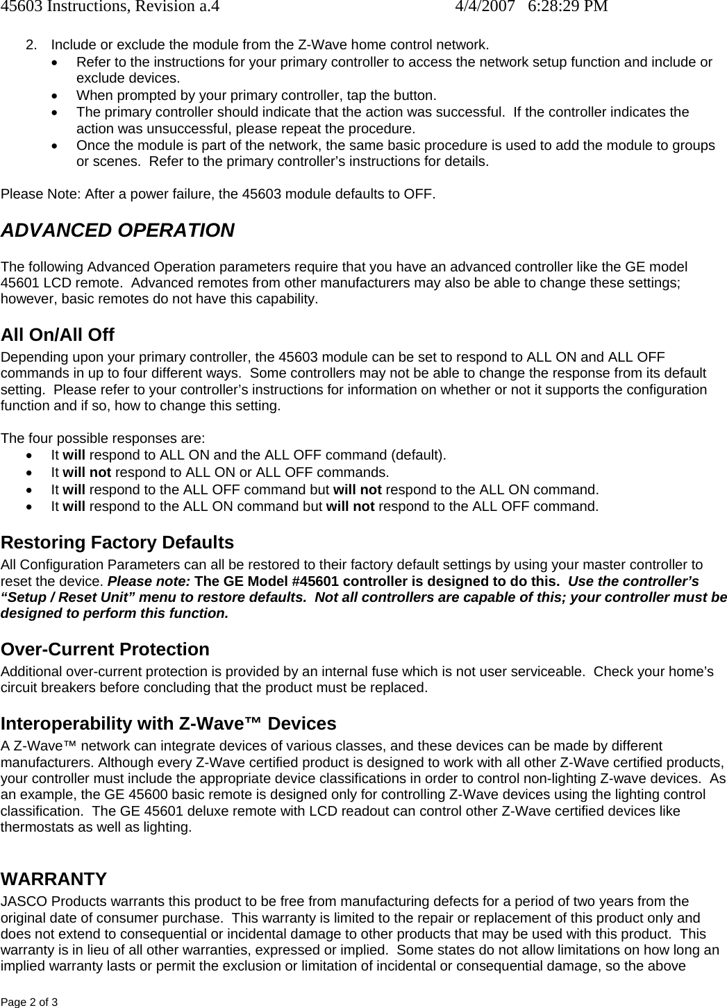 45603 Instructions, Revision a.4    4/4/2007   6:28:29 PM Page 2 of 3 2.  Include or exclude the module from the Z-Wave home control network. •  Refer to the instructions for your primary controller to access the network setup function and include or exclude devices. •  When prompted by your primary controller, tap the button. •  The primary controller should indicate that the action was successful.  If the controller indicates the action was unsuccessful, please repeat the procedure.  •  Once the module is part of the network, the same basic procedure is used to add the module to groups or scenes.  Refer to the primary controller’s instructions for details.  Please Note: After a power failure, the 45603 module defaults to OFF. ADVANCED OPERATION The following Advanced Operation parameters require that you have an advanced controller like the GE model 45601 LCD remote.  Advanced remotes from other manufacturers may also be able to change these settings; however, basic remotes do not have this capability.  All On/All Off Depending upon your primary controller, the 45603 module can be set to respond to ALL ON and ALL OFF commands in up to four different ways.  Some controllers may not be able to change the response from its default setting.  Please refer to your controller’s instructions for information on whether or not it supports the configuration function and if so, how to change this setting.   The four possible responses are: • It will respond to ALL ON and the ALL OFF command (default). • It will not respond to ALL ON or ALL OFF commands. • It will respond to the ALL OFF command but will not respond to the ALL ON command. • It will respond to the ALL ON command but will not respond to the ALL OFF command. Restoring Factory Defaults All Configuration Parameters can all be restored to their factory default settings by using your master controller to reset the device. Please note: The GE Model #45601 controller is designed to do this.  Use the controller’s “Setup / Reset Unit” menu to restore defaults.  Not all controllers are capable of this; your controller must be designed to perform this function.   Over-Current Protection Additional over-current protection is provided by an internal fuse which is not user serviceable.  Check your home’s circuit breakers before concluding that the product must be replaced. Interoperability with Z-Wave™ Devices A Z-Wave™ network can integrate devices of various classes, and these devices can be made by different manufacturers. Although every Z-Wave certified product is designed to work with all other Z-Wave certified products, your controller must include the appropriate device classifications in order to control non-lighting Z-wave devices.  As an example, the GE 45600 basic remote is designed only for controlling Z-Wave devices using the lighting control classification.  The GE 45601 deluxe remote with LCD readout can control other Z-Wave certified devices like thermostats as well as lighting.  WARRANTY JASCO Products warrants this product to be free from manufacturing defects for a period of two years from the original date of consumer purchase.  This warranty is limited to the repair or replacement of this product only and does not extend to consequential or incidental damage to other products that may be used with this product.  This warranty is in lieu of all other warranties, expressed or implied.  Some states do not allow limitations on how long an implied warranty lasts or permit the exclusion or limitation of incidental or consequential damage, so the above 