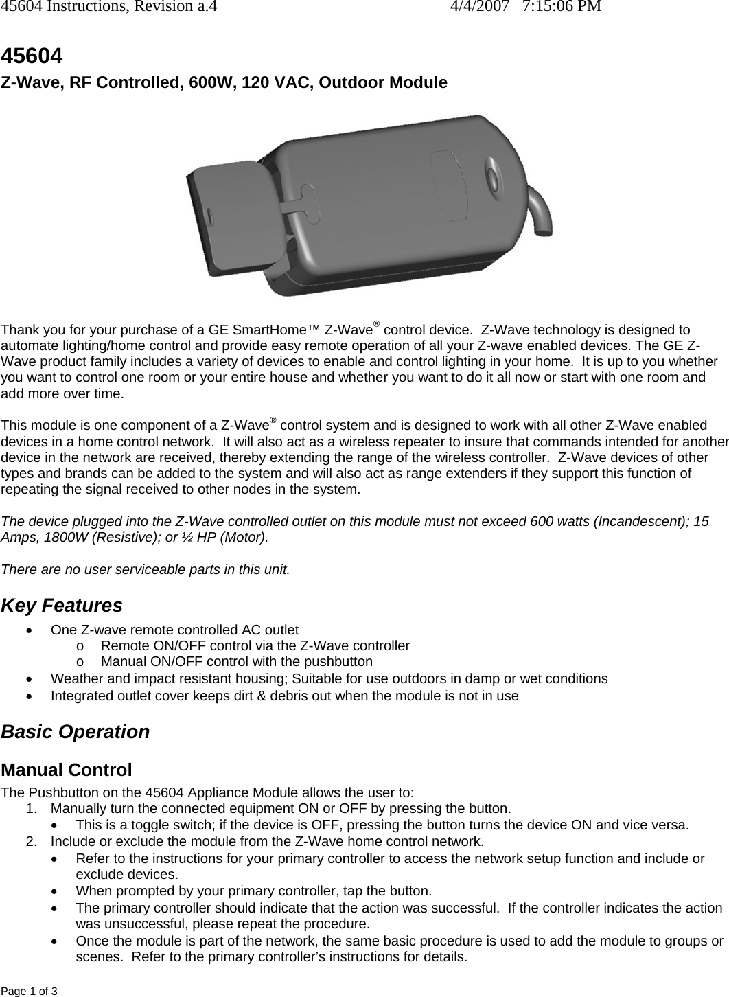 45604 Instructions, Revision a.4    4/4/2007   7:15:06 PM Page 1 of 3 45604 Z-Wave, RF Controlled, 600W, 120 VAC, Outdoor Module R   Thank you for your purchase of a GE SmartHome™ Z-Wave® control device.  Z-Wave technology is designed to automate lighting/home control and provide easy remote operation of all your Z-wave enabled devices. The GE Z-Wave product family includes a variety of devices to enable and control lighting in your home.  It is up to you whether you want to control one room or your entire house and whether you want to do it all now or start with one room and add more over time.  This module is one component of a Z-Wave® control system and is designed to work with all other Z-Wave enabled devices in a home control network.  It will also act as a wireless repeater to insure that commands intended for another device in the network are received, thereby extending the range of the wireless controller.  Z-Wave devices of other types and brands can be added to the system and will also act as range extenders if they support this function of repeating the signal received to other nodes in the system.  The device plugged into the Z-Wave controlled outlet on this module must not exceed 600 watts (Incandescent); 15 Amps, 1800W (Resistive); or ½ HP (Motor).    There are no user serviceable parts in this unit.   Key Features •  One Z-wave remote controlled AC outlet  o  Remote ON/OFF control via the Z-Wave controller o  Manual ON/OFF control with the pushbutton •  Weather and impact resistant housing; Suitable for use outdoors in damp or wet conditions •  Integrated outlet cover keeps dirt &amp; debris out when the module is not in use Basic Operation Manual Control The Pushbutton on the 45604 Appliance Module allows the user to: 1.  Manually turn the connected equipment ON or OFF by pressing the button.   •  This is a toggle switch; if the device is OFF, pressing the button turns the device ON and vice versa. 2.  Include or exclude the module from the Z-Wave home control network. •  Refer to the instructions for your primary controller to access the network setup function and include or exclude devices. •  When prompted by your primary controller, tap the button. •  The primary controller should indicate that the action was successful.  If the controller indicates the action was unsuccessful, please repeat the procedure.  •  Once the module is part of the network, the same basic procedure is used to add the module to groups or scenes.  Refer to the primary controller’s instructions for details. 