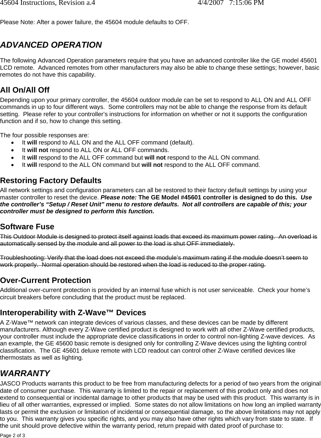 45604 Instructions, Revision a.4    4/4/2007   7:15:06 PM Page 2 of 3  Please Note: After a power failure, the 45604 module defaults to OFF.  ADVANCED OPERATION The following Advanced Operation parameters require that you have an advanced controller like the GE model 45601 LCD remote.  Advanced remotes from other manufacturers may also be able to change these settings; however, basic remotes do not have this capability.  All On/All Off Depending upon your primary controller, the 45604 outdoor module can be set to respond to ALL ON and ALL OFF commands in up to four different ways.  Some controllers may not be able to change the response from its default setting.  Please refer to your controller’s instructions for information on whether or not it supports the configuration function and if so, how to change this setting.   The four possible responses are: • It will respond to ALL ON and the ALL OFF command (default). • It will not respond to ALL ON or ALL OFF commands. • It will respond to the ALL OFF command but will not respond to the ALL ON command. • It will respond to the ALL ON command but will not respond to the ALL OFF command. Restoring Factory Defaults All network settings and configuration parameters can all be restored to their factory default settings by using your master controller to reset the device. Please note: The GE Model #45601 controller is designed to do this.  Use the controller’s “Setup / Reset Unit” menu to restore defaults.  Not all controllers are capable of this; your controller must be designed to perform this function.   Software Fuse This Outdoor Module is designed to protect itself against loads that exceed its maximum power rating.  An overload is automatically sensed by the module and all power to the load is shut OFF immediately.  Troubleshooting: Verify that the load does not exceed the module’s maximum rating if the module doesn’t seem to work properly.  Normal operation should be restored when the load is reduced to the proper rating. Over-Current Protection Additional over-current protection is provided by an internal fuse which is not user serviceable.  Check your home’s circuit breakers before concluding that the product must be replaced. Interoperability with Z-Wave™ Devices A Z-Wave™ network can integrate devices of various classes, and these devices can be made by different manufacturers. Although every Z-Wave certified product is designed to work with all other Z-Wave certified products, your controller must include the appropriate device classifications in order to control non-lighting Z-wave devices.  As an example, the GE 45600 basic remote is designed only for controlling Z-Wave devices using the lighting control classification.  The GE 45601 deluxe remote with LCD readout can control other Z-Wave certified devices like thermostats as well as lighting. WARRANTY JASCO Products warrants this product to be free from manufacturing defects for a period of two years from the original date of consumer purchase.  This warranty is limited to the repair or replacement of this product only and does not extend to consequential or incidental damage to other products that may be used with this product.  This warranty is in lieu of all other warranties, expressed or implied.  Some states do not allow limitations on how long an implied warranty lasts or permit the exclusion or limitation of incidental or consequential damage, so the above limitations may not apply to you.  This warranty gives you specific rights, and you may also have other rights which vary from state to state.  If the unit should prove defective within the warranty period, return prepaid with dated proof of purchase to: 