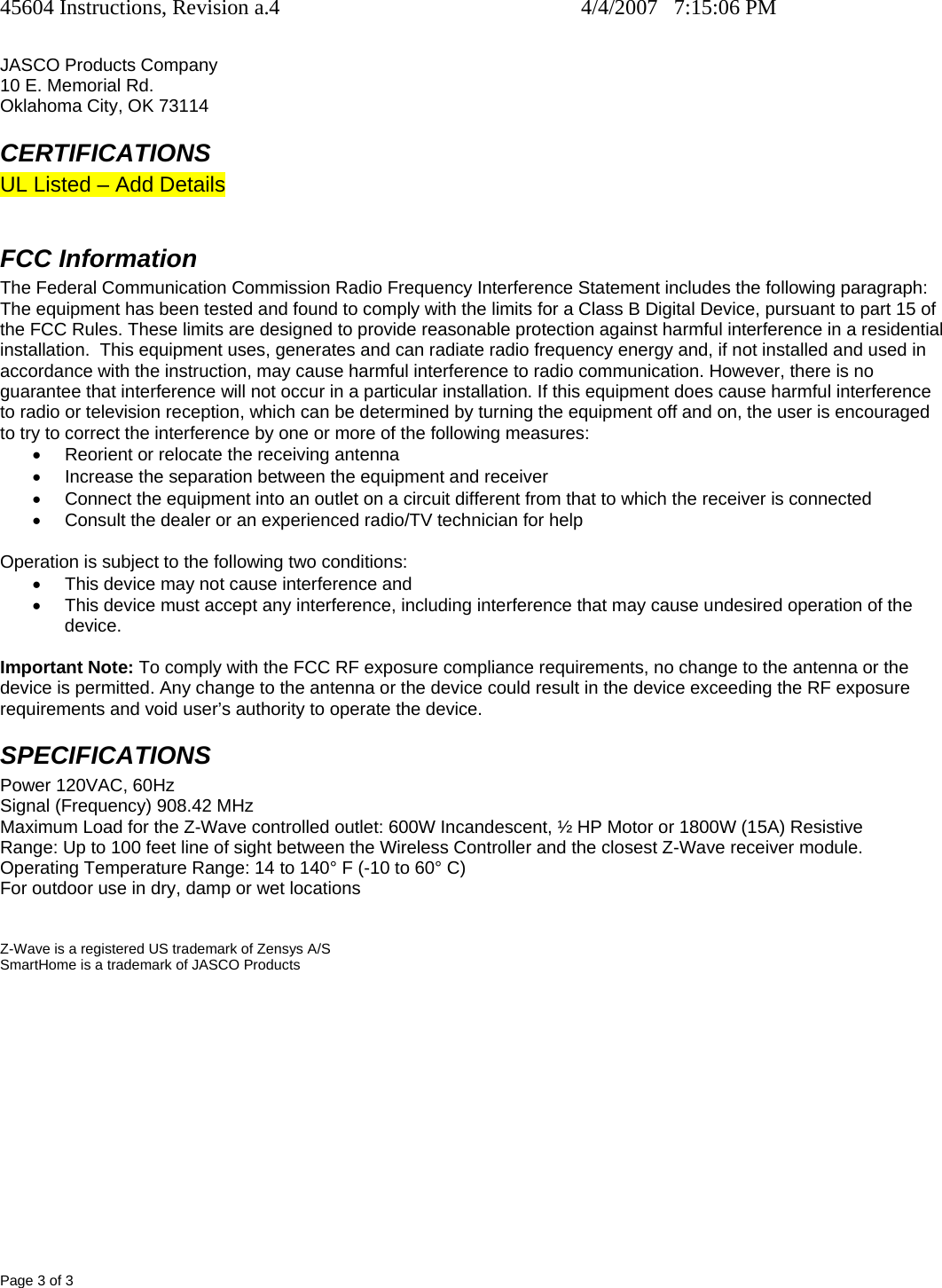 45604 Instructions, Revision a.4    4/4/2007   7:15:06 PM Page 3 of 3  JASCO Products Company 10 E. Memorial Rd. Oklahoma City, OK 73114 CERTIFICATIONS UL Listed – Add Details  FCC Information The Federal Communication Commission Radio Frequency Interference Statement includes the following paragraph: The equipment has been tested and found to comply with the limits for a Class B Digital Device, pursuant to part 15 of the FCC Rules. These limits are designed to provide reasonable protection against harmful interference in a residential installation.  This equipment uses, generates and can radiate radio frequency energy and, if not installed and used in accordance with the instruction, may cause harmful interference to radio communication. However, there is no guarantee that interference will not occur in a particular installation. If this equipment does cause harmful interference to radio or television reception, which can be determined by turning the equipment off and on, the user is encouraged to try to correct the interference by one or more of the following measures: •  Reorient or relocate the receiving antenna •  Increase the separation between the equipment and receiver •  Connect the equipment into an outlet on a circuit different from that to which the receiver is connected •  Consult the dealer or an experienced radio/TV technician for help  Operation is subject to the following two conditions: •  This device may not cause interference and •  This device must accept any interference, including interference that may cause undesired operation of the device.  Important Note: To comply with the FCC RF exposure compliance requirements, no change to the antenna or the device is permitted. Any change to the antenna or the device could result in the device exceeding the RF exposure requirements and void user’s authority to operate the device. SPECIFICATIONS Power 120VAC, 60Hz Signal (Frequency) 908.42 MHz Maximum Load for the Z-Wave controlled outlet: 600W Incandescent, ½ HP Motor or 1800W (15A) Resistive Range: Up to 100 feet line of sight between the Wireless Controller and the closest Z-Wave receiver module. Operating Temperature Range: 14 to 140° F (-10 to 60° C) For outdoor use in dry, damp or wet locations    Z-Wave is a registered US trademark of Zensys A/S SmartHome is a trademark of JASCO Products  