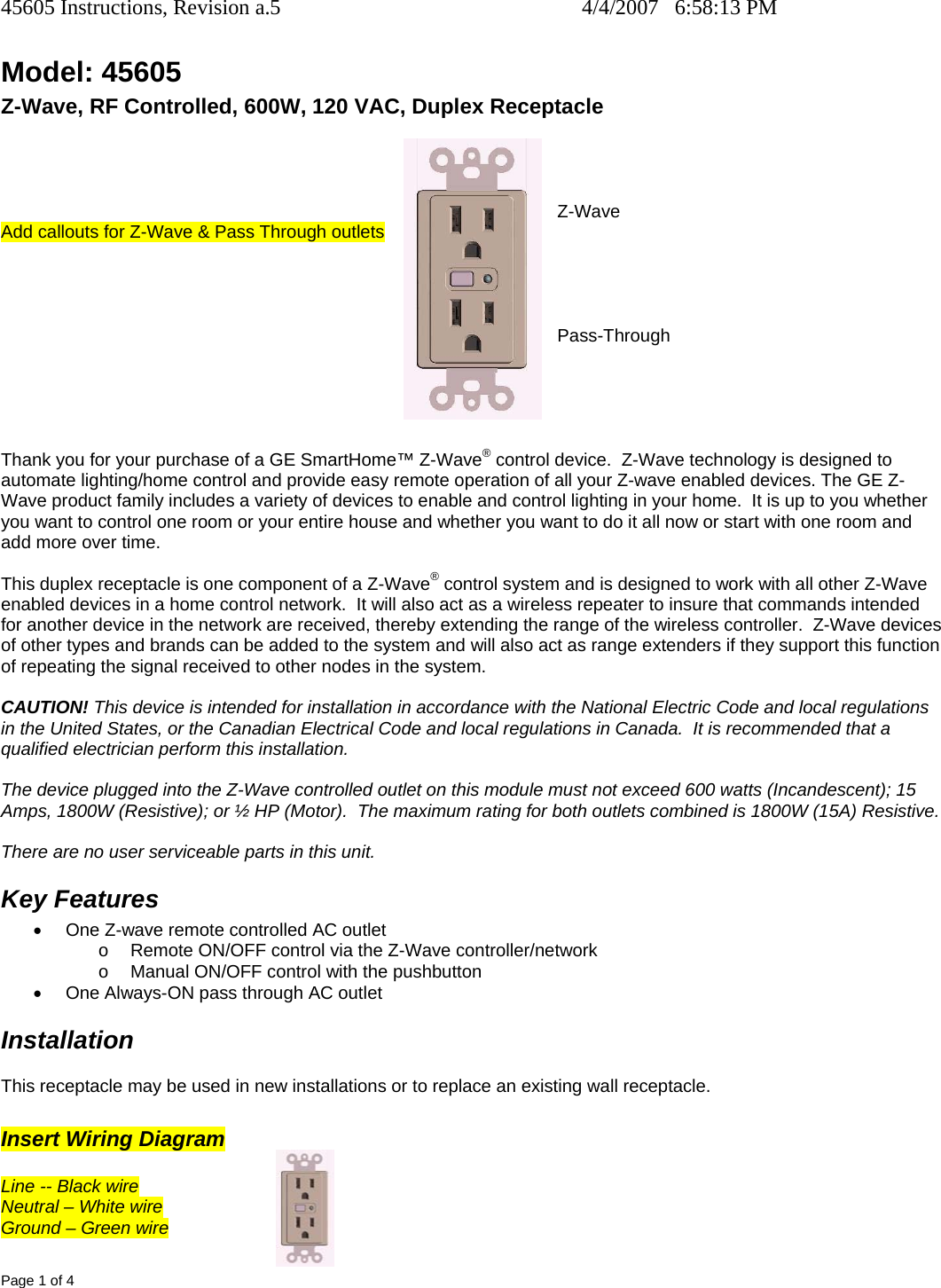 45605 Instructions, Revision a.5    4/4/2007   6:58:13 PM Page 1 of 4 Model: 45605 Z-Wave, RF Controlled, 600W, 120 VAC, Duplex Receptacle R                          Z-Wave Add callouts for Z-Wave &amp; Pass Through outlets                                     Pass-Through      Thank you for your purchase of a GE SmartHome™ Z-Wave® control device.  Z-Wave technology is designed to automate lighting/home control and provide easy remote operation of all your Z-wave enabled devices. The GE Z-Wave product family includes a variety of devices to enable and control lighting in your home.  It is up to you whether you want to control one room or your entire house and whether you want to do it all now or start with one room and add more over time.  This duplex receptacle is one component of a Z-Wave® control system and is designed to work with all other Z-Wave enabled devices in a home control network.  It will also act as a wireless repeater to insure that commands intended for another device in the network are received, thereby extending the range of the wireless controller.  Z-Wave devices of other types and brands can be added to the system and will also act as range extenders if they support this function of repeating the signal received to other nodes in the system.  CAUTION! This device is intended for installation in accordance with the National Electric Code and local regulations in the United States, or the Canadian Electrical Code and local regulations in Canada.  It is recommended that a qualified electrician perform this installation.  The device plugged into the Z-Wave controlled outlet on this module must not exceed 600 watts (Incandescent); 15 Amps, 1800W (Resistive); or ½ HP (Motor).  The maximum rating for both outlets combined is 1800W (15A) Resistive.  There are no user serviceable parts in this unit.   Key Features •  One Z-wave remote controlled AC outlet  o  Remote ON/OFF control via the Z-Wave controller/network o  Manual ON/OFF control with the pushbutton •  One Always-ON pass through AC outlet Installation This receptacle may be used in new installations or to replace an existing wall receptacle.    Insert Wiring Diagram  Line -- Black wire Neutral – White wire Ground – Green wire  