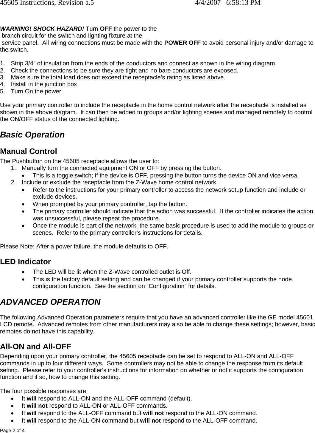 45605 Instructions, Revision a.5    4/4/2007   6:58:13 PM Page 2 of 4   WARNING! SHOCK HAZARD! Turn OFF the power to the  branch circuit for the switch and lighting fixture at the   service panel.  All wiring connections must be made with the POWER OFF to avoid personal injury and/or damage to the switch.  1.  Strip 3/4&quot; of insulation from the ends of the conductors and connect as shown in the wiring diagram.  2.  Check the connections to be sure they are tight and no bare conductors are exposed. 3.  Make sure the total load does not exceed the receptacle’s rating as listed above. 4.  Install in the junction box 5.  Turn On the power.  Use your primary controller to include the receptacle in the home control network after the receptacle is installed as shown in the above diagram.  It can then be added to groups and/or lighting scenes and managed remotely to control the ON/OFF status of the connected lighting. Basic Operation Manual Control The Pushbutton on the 45605 receptacle allows the user to: 1.  Manually turn the connected equipment ON or OFF by pressing the button.   •  This is a toggle switch; if the device is OFF, pressing the button turns the device ON and vice versa. 2.  Include or exclude the receptacle from the Z-Wave home control network. •  Refer to the instructions for your primary controller to access the network setup function and include or exclude devices. •  When prompted by your primary controller, tap the button. •  The primary controller should indicate that the action was successful.  If the controller indicates the action was unsuccessful, please repeat the procedure.  •  Once the module is part of the network, the same basic procedure is used to add the module to groups or scenes.  Refer to the primary controller’s instructions for details.  Please Note: After a power failure, the module defaults to OFF. LED Indicator •  The LED will be lit when the Z-Wave controlled outlet is Off.  •  This is the factory default setting and can be changed if your primary controller supports the node configuration function.  See the section on “Configuration” for details. ADVANCED OPERATION The following Advanced Operation parameters require that you have an advanced controller like the GE model 45601 LCD remote.  Advanced remotes from other manufacturers may also be able to change these settings; however, basic remotes do not have this capability.  All-ON and All-OFF Depending upon your primary controller, the 45605 receptacle can be set to respond to ALL-ON and ALL-OFF commands in up to four different ways.  Some controllers may not be able to change the response from its default setting.  Please refer to your controller’s instructions for information on whether or not it supports the configuration function and if so, how to change this setting.   The four possible responses are: • It will respond to ALL-ON and the ALL-OFF command (default). • It will not respond to ALL-ON or ALL-OFF commands. • It will respond to the ALL-OFF command but will not respond to the ALL-ON command. • It will respond to the ALL-ON command but will not respond to the ALL-OFF command. 