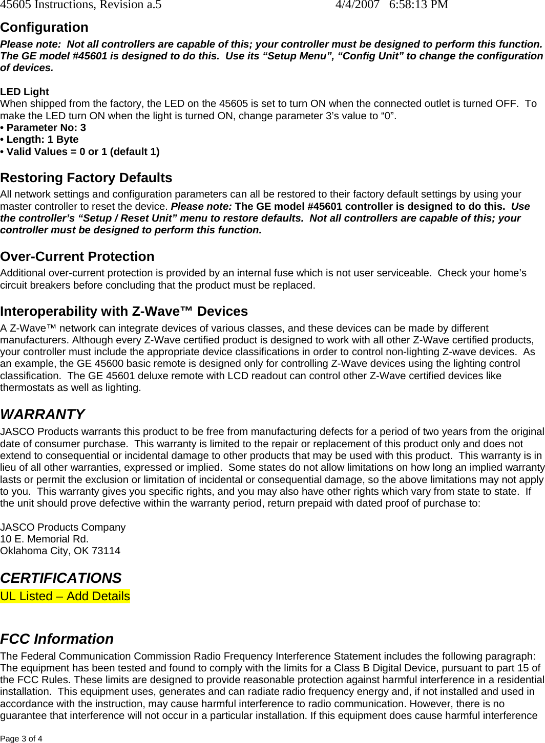 45605 Instructions, Revision a.5    4/4/2007   6:58:13 PM Page 3 of 4 Configuration Please note:  Not all controllers are capable of this; your controller must be designed to perform this function.  The GE model #45601 is designed to do this.  Use its “Setup Menu”, “Config Unit” to change the configuration of devices.    LED Light When shipped from the factory, the LED on the 45605 is set to turn ON when the connected outlet is turned OFF.  To make the LED turn ON when the light is turned ON, change parameter 3’s value to “0”.   • Parameter No: 3 • Length: 1 Byte • Valid Values = 0 or 1 (default 1) Restoring Factory Defaults All network settings and configuration parameters can all be restored to their factory default settings by using your master controller to reset the device. Please note: The GE model #45601 controller is designed to do this.  Use the controller’s “Setup / Reset Unit” menu to restore defaults.  Not all controllers are capable of this; your controller must be designed to perform this function.   Over-Current Protection Additional over-current protection is provided by an internal fuse which is not user serviceable.  Check your home’s circuit breakers before concluding that the product must be replaced. Interoperability with Z-Wave™ Devices A Z-Wave™ network can integrate devices of various classes, and these devices can be made by different manufacturers. Although every Z-Wave certified product is designed to work with all other Z-Wave certified products, your controller must include the appropriate device classifications in order to control non-lighting Z-wave devices.  As an example, the GE 45600 basic remote is designed only for controlling Z-Wave devices using the lighting control classification.  The GE 45601 deluxe remote with LCD readout can control other Z-Wave certified devices like thermostats as well as lighting. WARRANTY JASCO Products warrants this product to be free from manufacturing defects for a period of two years from the original date of consumer purchase.  This warranty is limited to the repair or replacement of this product only and does not extend to consequential or incidental damage to other products that may be used with this product.  This warranty is in lieu of all other warranties, expressed or implied.  Some states do not allow limitations on how long an implied warranty lasts or permit the exclusion or limitation of incidental or consequential damage, so the above limitations may not apply to you.  This warranty gives you specific rights, and you may also have other rights which vary from state to state.  If the unit should prove defective within the warranty period, return prepaid with dated proof of purchase to:  JASCO Products Company 10 E. Memorial Rd. Oklahoma City, OK 73114 CERTIFICATIONS UL Listed – Add Details  FCC Information The Federal Communication Commission Radio Frequency Interference Statement includes the following paragraph: The equipment has been tested and found to comply with the limits for a Class B Digital Device, pursuant to part 15 of the FCC Rules. These limits are designed to provide reasonable protection against harmful interference in a residential installation.  This equipment uses, generates and can radiate radio frequency energy and, if not installed and used in accordance with the instruction, may cause harmful interference to radio communication. However, there is no guarantee that interference will not occur in a particular installation. If this equipment does cause harmful interference 