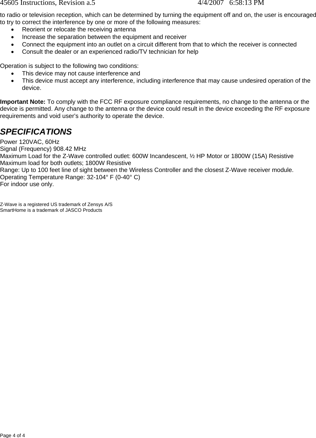 45605 Instructions, Revision a.5    4/4/2007   6:58:13 PM Page 4 of 4 to radio or television reception, which can be determined by turning the equipment off and on, the user is encouraged to try to correct the interference by one or more of the following measures: •  Reorient or relocate the receiving antenna •  Increase the separation between the equipment and receiver •  Connect the equipment into an outlet on a circuit different from that to which the receiver is connected •  Consult the dealer or an experienced radio/TV technician for help  Operation is subject to the following two conditions: •  This device may not cause interference and •  This device must accept any interference, including interference that may cause undesired operation of the device.  Important Note: To comply with the FCC RF exposure compliance requirements, no change to the antenna or the device is permitted. Any change to the antenna or the device could result in the device exceeding the RF exposure requirements and void user’s authority to operate the device. SPECIFICATIONS Power 120VAC, 60Hz Signal (Frequency) 908.42 MHz Maximum Load for the Z-Wave controlled outlet: 600W Incandescent, ½ HP Motor or 1800W (15A) Resistive Maximum load for both outlets; 1800W Resistive  Range: Up to 100 feet line of sight between the Wireless Controller and the closest Z-Wave receiver module. Operating Temperature Range: 32-104° F (0-40° C) For indoor use only.   Z-Wave is a registered US trademark of Zensys A/S SmartHome is a trademark of JASCO Products  