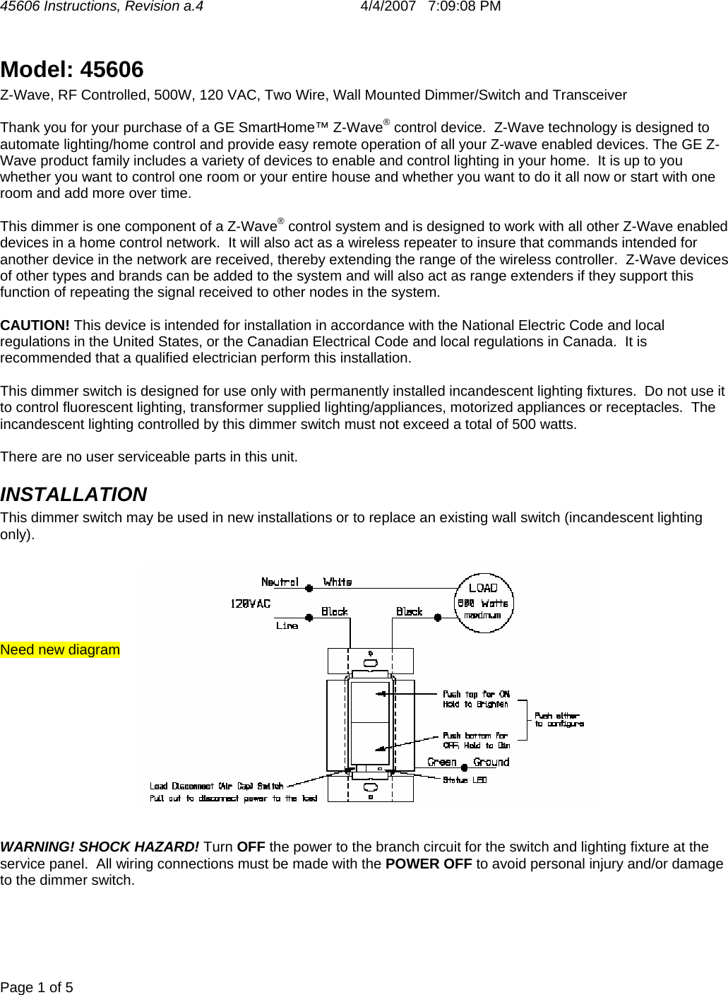 45606 Instructions, Revision a.4       4/4/2007   7:09:08 PM  Page 1 of 5   Model: 45606  Z-Wave, RF Controlled, 500W, 120 VAC, Two Wire, Wall Mounted Dimmer/Switch and Transceiver  Thank you for your purchase of a GE SmartHome™ Z-Wave® control device.  Z-Wave technology is designed to automate lighting/home control and provide easy remote operation of all your Z-wave enabled devices. The GE Z-Wave product family includes a variety of devices to enable and control lighting in your home.  It is up to you whether you want to control one room or your entire house and whether you want to do it all now or start with one room and add more over time.  This dimmer is one component of a Z-Wave® control system and is designed to work with all other Z-Wave enabled devices in a home control network.  It will also act as a wireless repeater to insure that commands intended for another device in the network are received, thereby extending the range of the wireless controller.  Z-Wave devices of other types and brands can be added to the system and will also act as range extenders if they support this function of repeating the signal received to other nodes in the system.  CAUTION! This device is intended for installation in accordance with the National Electric Code and local regulations in the United States, or the Canadian Electrical Code and local regulations in Canada.  It is recommended that a qualified electrician perform this installation.  This dimmer switch is designed for use only with permanently installed incandescent lighting fixtures.  Do not use it to control fluorescent lighting, transformer supplied lighting/appliances, motorized appliances or receptacles.  The incandescent lighting controlled by this dimmer switch must not exceed a total of 500 watts.  There are no user serviceable parts in this unit.   INSTALLATION This dimmer switch may be used in new installations or to replace an existing wall switch (incandescent lighting only).       Need new diagram            WARNING! SHOCK HAZARD! Turn OFF the power to the branch circuit for the switch and lighting fixture at the service panel.  All wiring connections must be made with the POWER OFF to avoid personal injury and/or damage to the dimmer switch.  