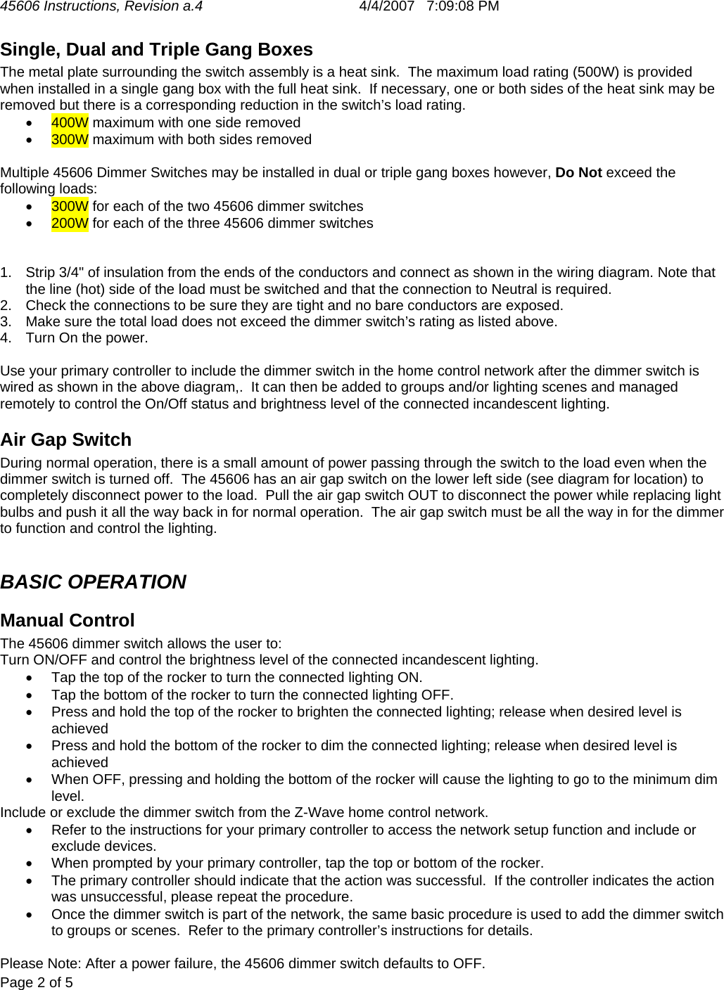 45606 Instructions, Revision a.4       4/4/2007   7:09:08 PM  Page 2 of 5   Single, Dual and Triple Gang Boxes  The metal plate surrounding the switch assembly is a heat sink.  The maximum load rating (500W) is provided when installed in a single gang box with the full heat sink.  If necessary, one or both sides of the heat sink may be removed but there is a corresponding reduction in the switch’s load rating. •  400W maximum with one side removed •  300W maximum with both sides removed  Multiple 45606 Dimmer Switches may be installed in dual or triple gang boxes however, Do Not exceed the following loads: •  300W for each of the two 45606 dimmer switches •  200W for each of the three 45606 dimmer switches   1.  Strip 3/4&quot; of insulation from the ends of the conductors and connect as shown in the wiring diagram. Note that the line (hot) side of the load must be switched and that the connection to Neutral is required. 2.  Check the connections to be sure they are tight and no bare conductors are exposed. 3.  Make sure the total load does not exceed the dimmer switch’s rating as listed above. 4.  Turn On the power.  Use your primary controller to include the dimmer switch in the home control network after the dimmer switch is wired as shown in the above diagram,.  It can then be added to groups and/or lighting scenes and managed remotely to control the On/Off status and brightness level of the connected incandescent lighting. Air Gap Switch During normal operation, there is a small amount of power passing through the switch to the load even when the dimmer switch is turned off.  The 45606 has an air gap switch on the lower left side (see diagram for location) to completely disconnect power to the load.  Pull the air gap switch OUT to disconnect the power while replacing light bulbs and push it all the way back in for normal operation.  The air gap switch must be all the way in for the dimmer to function and control the lighting.  BASIC OPERATION Manual Control The 45606 dimmer switch allows the user to: Turn ON/OFF and control the brightness level of the connected incandescent lighting. •  Tap the top of the rocker to turn the connected lighting ON. •  Tap the bottom of the rocker to turn the connected lighting OFF. •  Press and hold the top of the rocker to brighten the connected lighting; release when desired level is achieved  •  Press and hold the bottom of the rocker to dim the connected lighting; release when desired level is achieved  •  When OFF, pressing and holding the bottom of the rocker will cause the lighting to go to the minimum dim level. Include or exclude the dimmer switch from the Z-Wave home control network. •  Refer to the instructions for your primary controller to access the network setup function and include or exclude devices. •  When prompted by your primary controller, tap the top or bottom of the rocker. •  The primary controller should indicate that the action was successful.  If the controller indicates the action was unsuccessful, please repeat the procedure.  •  Once the dimmer switch is part of the network, the same basic procedure is used to add the dimmer switch to groups or scenes.  Refer to the primary controller’s instructions for details.  Please Note: After a power failure, the 45606 dimmer switch defaults to OFF. 