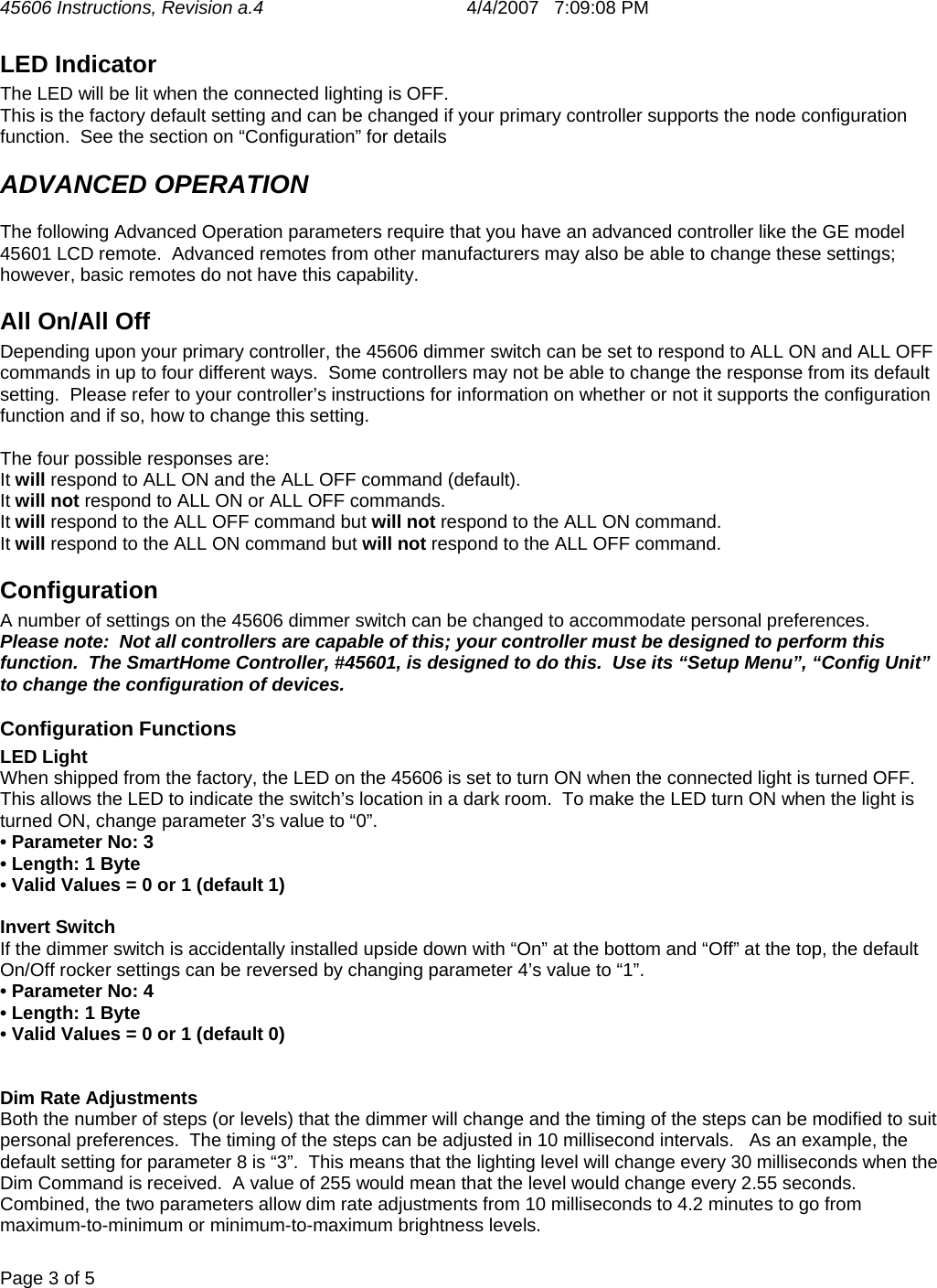 45606 Instructions, Revision a.4       4/4/2007   7:09:08 PM  Page 3 of 5   LED Indicator The LED will be lit when the connected lighting is OFF.  This is the factory default setting and can be changed if your primary controller supports the node configuration function.  See the section on “Configuration” for details ADVANCED OPERATION The following Advanced Operation parameters require that you have an advanced controller like the GE model 45601 LCD remote.  Advanced remotes from other manufacturers may also be able to change these settings; however, basic remotes do not have this capability.  All On/All Off Depending upon your primary controller, the 45606 dimmer switch can be set to respond to ALL ON and ALL OFF commands in up to four different ways.  Some controllers may not be able to change the response from its default setting.  Please refer to your controller’s instructions for information on whether or not it supports the configuration function and if so, how to change this setting.   The four possible responses are: It will respond to ALL ON and the ALL OFF command (default). It will not respond to ALL ON or ALL OFF commands. It will respond to the ALL OFF command but will not respond to the ALL ON command. It will respond to the ALL ON command but will not respond to the ALL OFF command. Configuration A number of settings on the 45606 dimmer switch can be changed to accommodate personal preferences.   Please note:  Not all controllers are capable of this; your controller must be designed to perform this function.  The SmartHome Controller, #45601, is designed to do this.  Use its “Setup Menu”, “Config Unit” to change the configuration of devices.   Configuration Functions LED Light When shipped from the factory, the LED on the 45606 is set to turn ON when the connected light is turned OFF.  This allows the LED to indicate the switch’s location in a dark room.  To make the LED turn ON when the light is turned ON, change parameter 3’s value to “0”.   • Parameter No: 3 • Length: 1 Byte • Valid Values = 0 or 1 (default 1)  Invert Switch If the dimmer switch is accidentally installed upside down with “On” at the bottom and “Off” at the top, the default On/Off rocker settings can be reversed by changing parameter 4’s value to “1”. • Parameter No: 4 • Length: 1 Byte • Valid Values = 0 or 1 (default 0)   Dim Rate Adjustments Both the number of steps (or levels) that the dimmer will change and the timing of the steps can be modified to suit personal preferences.  The timing of the steps can be adjusted in 10 millisecond intervals.   As an example, the default setting for parameter 8 is “3”.  This means that the lighting level will change every 30 milliseconds when the Dim Command is received.  A value of 255 would mean that the level would change every 2.55 seconds.  Combined, the two parameters allow dim rate adjustments from 10 milliseconds to 4.2 minutes to go from maximum-to-minimum or minimum-to-maximum brightness levels.   