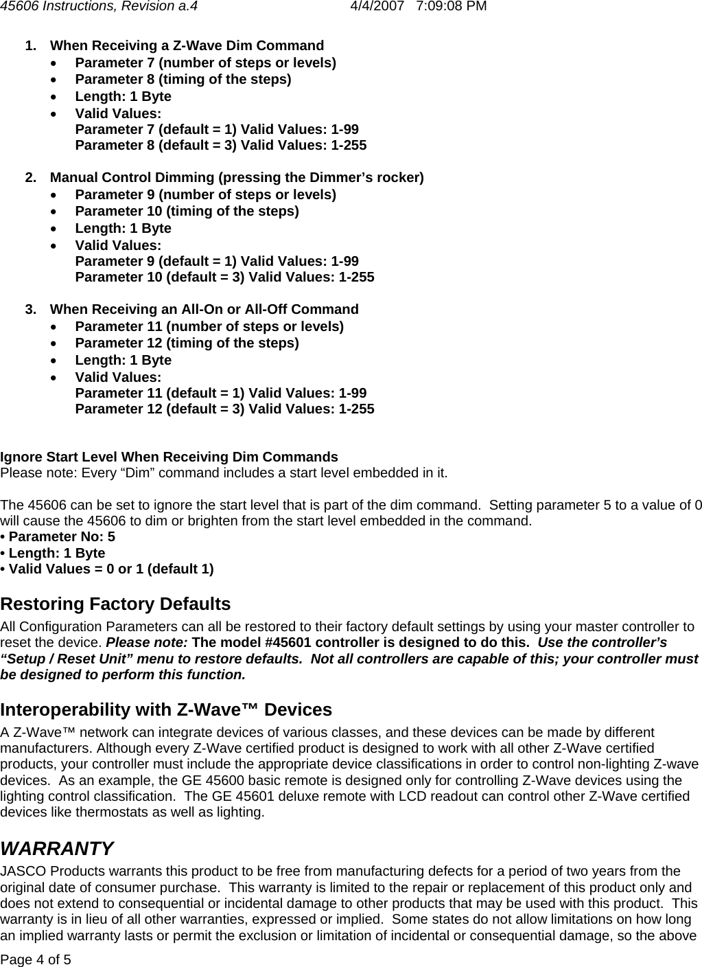 45606 Instructions, Revision a.4       4/4/2007   7:09:08 PM  Page 4 of 5   1.  When Receiving a Z-Wave Dim Command • Parameter 7 (number of steps or levels) • Parameter 8 (timing of the steps) • Length: 1 Byte • Valid Values: Parameter 7 (default = 1) Valid Values: 1-99 Parameter 8 (default = 3) Valid Values: 1-255  2.  Manual Control Dimming (pressing the Dimmer’s rocker) • Parameter 9 (number of steps or levels) • Parameter 10 (timing of the steps) • Length: 1 Byte • Valid Values: Parameter 9 (default = 1) Valid Values: 1-99 Parameter 10 (default = 3) Valid Values: 1-255  3.  When Receiving an All-On or All-Off Command • Parameter 11 (number of steps or levels) • Parameter 12 (timing of the steps) • Length: 1 Byte • Valid Values: Parameter 11 (default = 1) Valid Values: 1-99 Parameter 12 (default = 3) Valid Values: 1-255   Ignore Start Level When Receiving Dim Commands Please note: Every “Dim” command includes a start level embedded in it.    The 45606 can be set to ignore the start level that is part of the dim command.  Setting parameter 5 to a value of 0 will cause the 45606 to dim or brighten from the start level embedded in the command. • Parameter No: 5 • Length: 1 Byte • Valid Values = 0 or 1 (default 1) Restoring Factory Defaults All Configuration Parameters can all be restored to their factory default settings by using your master controller to reset the device. Please note: The model #45601 controller is designed to do this.  Use the controller’s “Setup / Reset Unit” menu to restore defaults.  Not all controllers are capable of this; your controller must be designed to perform this function.   Interoperability with Z-Wave™ Devices A Z-Wave™ network can integrate devices of various classes, and these devices can be made by different manufacturers. Although every Z-Wave certified product is designed to work with all other Z-Wave certified products, your controller must include the appropriate device classifications in order to control non-lighting Z-wave devices.  As an example, the GE 45600 basic remote is designed only for controlling Z-Wave devices using the lighting control classification.  The GE 45601 deluxe remote with LCD readout can control other Z-Wave certified devices like thermostats as well as lighting. WARRANTY JASCO Products warrants this product to be free from manufacturing defects for a period of two years from the original date of consumer purchase.  This warranty is limited to the repair or replacement of this product only and does not extend to consequential or incidental damage to other products that may be used with this product.  This warranty is in lieu of all other warranties, expressed or implied.  Some states do not allow limitations on how long an implied warranty lasts or permit the exclusion or limitation of incidental or consequential damage, so the above 