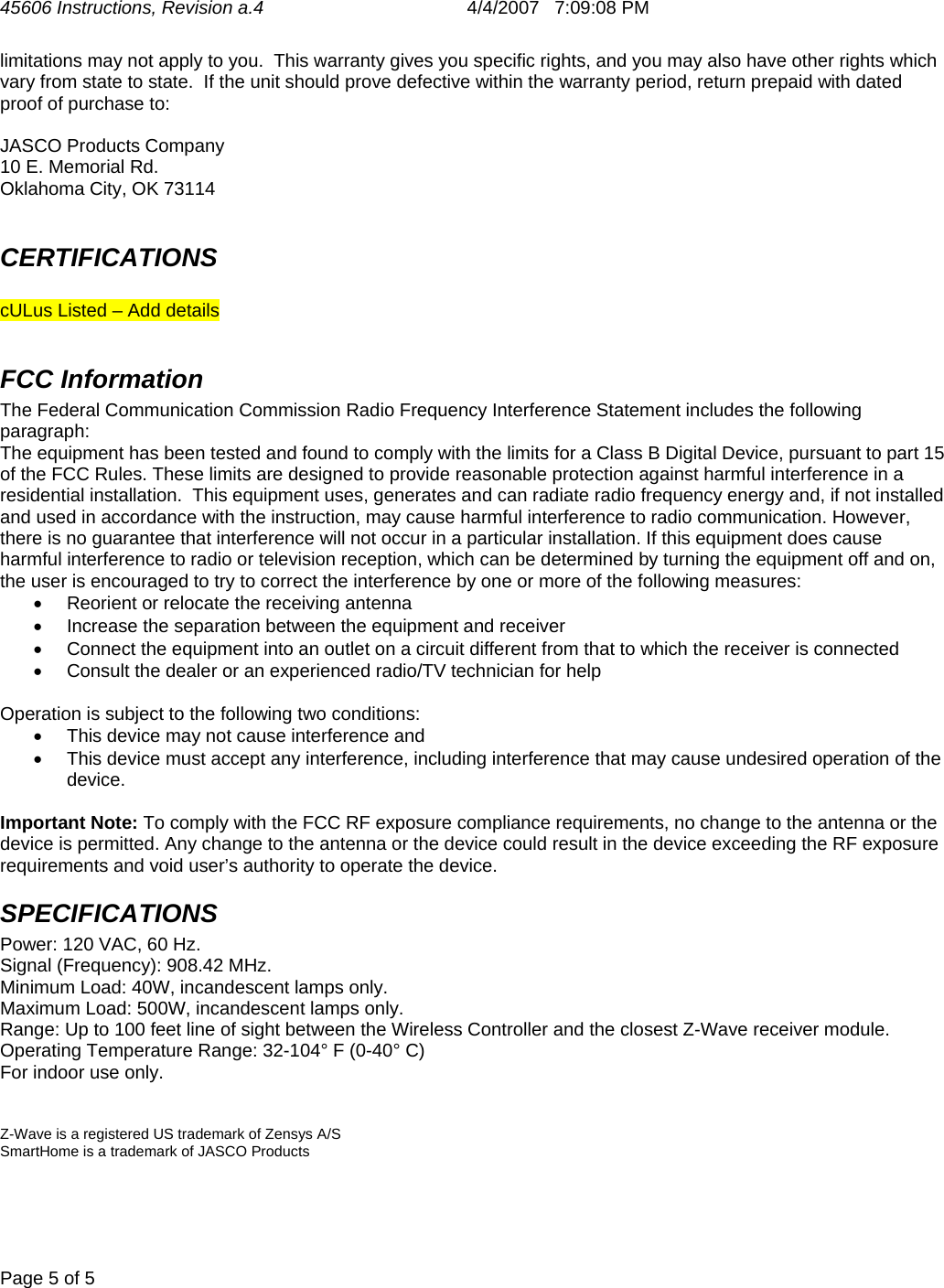 45606 Instructions, Revision a.4       4/4/2007   7:09:08 PM  Page 5 of 5   limitations may not apply to you.  This warranty gives you specific rights, and you may also have other rights which vary from state to state.  If the unit should prove defective within the warranty period, return prepaid with dated proof of purchase to:  JASCO Products Company 10 E. Memorial Rd. Oklahoma City, OK 73114  CERTIFICATIONS  cULus Listed – Add details  FCC Information The Federal Communication Commission Radio Frequency Interference Statement includes the following paragraph: The equipment has been tested and found to comply with the limits for a Class B Digital Device, pursuant to part 15 of the FCC Rules. These limits are designed to provide reasonable protection against harmful interference in a residential installation.  This equipment uses, generates and can radiate radio frequency energy and, if not installed and used in accordance with the instruction, may cause harmful interference to radio communication. However, there is no guarantee that interference will not occur in a particular installation. If this equipment does cause harmful interference to radio or television reception, which can be determined by turning the equipment off and on, the user is encouraged to try to correct the interference by one or more of the following measures: •  Reorient or relocate the receiving antenna •  Increase the separation between the equipment and receiver •  Connect the equipment into an outlet on a circuit different from that to which the receiver is connected •  Consult the dealer or an experienced radio/TV technician for help  Operation is subject to the following two conditions: •  This device may not cause interference and •  This device must accept any interference, including interference that may cause undesired operation of the device.  Important Note: To comply with the FCC RF exposure compliance requirements, no change to the antenna or the device is permitted. Any change to the antenna or the device could result in the device exceeding the RF exposure requirements and void user’s authority to operate the device. SPECIFICATIONS Power: 120 VAC, 60 Hz. Signal (Frequency): 908.42 MHz. Minimum Load: 40W, incandescent lamps only. Maximum Load: 500W, incandescent lamps only. Range: Up to 100 feet line of sight between the Wireless Controller and the closest Z-Wave receiver module. Operating Temperature Range: 32-104° F (0-40° C) For indoor use only.   Z-Wave is a registered US trademark of Zensys A/S SmartHome is a trademark of JASCO Products 