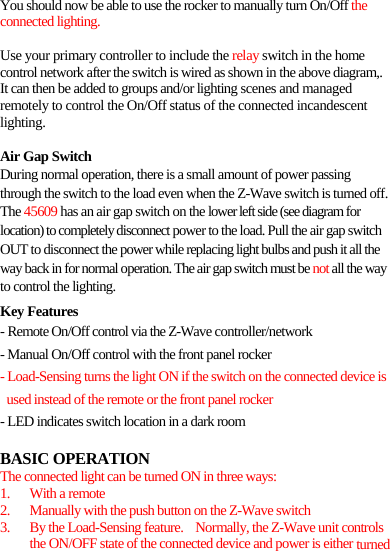 You should now be able to use the rocker to manually turn On/Off the connected lighting.  Use your primary controller to include the relay switch in the home control network after the switch is wired as shown in the above diagram,. It can then be added to groups and/or lighting scenes and managed remotely to control the On/Off status of the connected incandescent lighting.  Air Gap Switch During normal operation, there is a small amount of power passing through the switch to the load even when the Z-Wave switch is turned off. The 45609 has an air gap switch on the lower left side (see diagram for location) to completely disconnect power to the load. Pull the air gap switch OUT to disconnect the power while replacing light bulbs and push it all the way back in for normal operation. The air gap switch must be not all the way to control the lighting. Key Features - Remote On/Off control via the Z-Wave controller/network - Manual On/Off control with the front panel rocker   - Load-Sensing turns the light ON if the switch on the connected device is used instead of the remote or the front panel rocker - LED indicates switch location in a dark room  BASIC OPERATION The connected light can be turned ON in three ways: 1. With a remote 2. Manually with the push button on the Z-Wave switch 3. By the Load-Sensing feature.    Normally, the Z-Wave unit controls the ON/OFF state of the connected device and power is either turned 