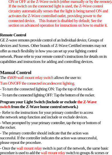 ON or OFF at the Z-Wave switch (either manually or by the remote).   If the switch on the connected light is used, the Z-Wave control circuitry automatically senses that the light is being turned ON and activates the Z-Wave controlled outlet, providing power to the connected device.  This feature is disabled by default; See the section on advanced operation for instructions on how to enable it.  Remote Control GE Z-wave remotes provide control of an Individual device, Groups of devices and Scenes. Other brands of Z-Wave Certified remotes may not offer as much flexibility in how you can set up your lighting control network. Please refer to your remote control’s instructions for details on its capabilities and instructions for adding and controlling devices.  Manual Control The 45609 wall mount relay switch allows the user to: Turn ON/OFF the connected incandescent lighting. - To turn the connected lighting ON: Tap the top of the rocker. - To turn the connected lighting OFF: Tap the bottom of the rocker. Program your Light Switch (Include or exclude the Z-Wave switch from the Z-Wave home control network.) - Refer to the instructions for your primary controller to access the network setup function and include or exclude devices. - When prompted by your primary controller, tap the top or bottom of the rocker. - The primary controller should indicate that the action was successful. If the controller indicates the action was unsuccessful, please repeat the procedure. - Once the wall mount relay switch is part of the network, the same basic procedure is used to add the wall mount relay switch to groups &amp; scenes or 