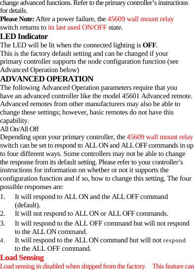 change advanced functions. Refer to the primary controller’s instructions for details. Please Note: After a power failure, the 45609 wall mount relay switch returns to its last used ON/OFF state. LED Indicator The LED will be lit when the connected lighting is OFF. This is the factory default setting and can be changed if your primary controller supports the node configuration function (see Advanced Operation below) ADVANCED OPERATION The following Advanced Operation parameters require that you have an advanced controller like the model 45601 Advanced remote. Advanced remotes from other manufacturers may also be able to change these settings; however, basic remotes do not have this capability. All On/All Off Depending upon your primary controller, the 45609 wall mount relay switch can be set to respond to ALL ON and ALL OFF commands in up to four different ways. Some controllers may not be able to change the response from its default setting. Please refer to your controller’s instructions for information on whether or not it supports the configuration function and if so, how to change this setting. The four possible responses are: 1. It will respond to ALL ON and the ALL OFF command (default). 2. It will not respond to ALL ON or ALL OFF commands. 3. It will respond to the ALL OFF command but will not respond to the ALL ON command. 4. It will respond to the ALL ON command but will not respond to the ALL OFF command. Load Sensing Load sensing in disabled when shipped from the factory.    This feature can 