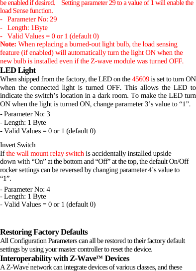 be enabled if desired.    Setting parameter 29 to a value of 1 will enable the load Sense function. - Parameter No: 29 - Length: 1Byte - Valid Values = 0 or 1 (default 0) Note: When replacing a burned-out light bulb, the load sensing feature (if enabled) will automatically turn the light ON when the new bulb is installed even if the Z-wave module was turned OFF. LED Light When shipped from the factory, the LED on the 45609 is set to turn ON when the connected light is turned OFF. This allows the LED to indicate the switch’s location in a dark room. To make the LED turn ON when the light is turned ON, change parameter 3’s value to “1”. - Parameter No: 3 - Length: 1 Byte - Valid Values = 0 or 1 (default 0) Invert Switch If the wall mount relay switch is accidentally installed upside down with “On” at the bottom and “Off” at the top, the default On/Off rocker settings can be reversed by changing parameter 4’s value to “1”. - Parameter No: 4 - Length: 1 Byte - Valid Values = 0 or 1 (default 0)   Restoring Factory Defaults All Configuration Parameters can all be restored to their factory default settings by using your master controller to reset the device.   Interoperability with Z-WaveTM Devices  A Z-Wave™ network can integrate devices of various classes, and these 