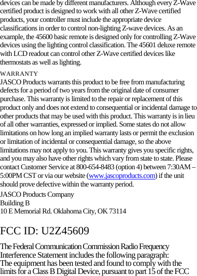 devices can be made by different manufacturers. Although every Z-Wave certified product is designed to work with all other Z-Wave certified products, your controller must include the appropriate device classifications in order to control non-lighting Z-wave devices. As an example, the 45600 basic remote is designed only for controlling Z-Wave devices using the lighting control classification. The 45601 deluxe remote with LCD readout can control other Z-Wave certified devices like thermostats as well as lighting. WARRANTY JASCO Products warrants this product to be free from manufacturing defects for a period of two years from the original date of consumer purchase. This warranty is limited to the repair or replacement of this product only and does not extend to consequential or incidental damage to other products that may be used with this product. This warranty is in lieu of all other warranties, expressed or implied. Some states do not allow limitations on how long an implied warranty lasts or permit the exclusion or limitation of incidental or consequential damage, so the above limitations may not apply to you. This warranty gives you specific rights, and you may also have other rights which vary from state to state. Please contact Customer Service at 800-654-8483 (option 4) between 7:30AM – 5:00PM CST or via our website (www.jascoproducts.com) if the unit should prove defective within the warranty period. JASCO Products Company Building B 10 E Memorial Rd. Oklahoma City, OK 73114  FCC ID: U2Z45609 The Federal Communication Commission Radio Frequency Interference Statement includes the following paragraph: The equipment has been tested and found to comply with the limits for a Class B Digital Device, pursuant to part 15 of the FCC 