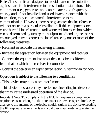 Rules. These limits are designed to provide reasonable protection against harmful interference in a residential installation. This equipment uses, generates and can radiate radio frequency energy and, if not installed and used in accordance with the instruction, may cause harmful interference to radio communication. However, there is no guarantee that interference will not occur in a particular installation. If this equipment does cause harmful interference to radio or television reception, which can be determined by turning the equipment off and on, the user is encouraged to try to correct the interference by one or more of the following measures: - Reorient or relocate the receiving antenna - Increase the separation between the equipment and receiver - Connect the equipment into an outlet on a circuit different from that to which the receiver is connected - Consult the dealer or an experienced radio/TV technician for help Operation is subject to the following two conditions: - This device may not cause interference - This device must accept any interference, including interference that may cause undesired operation of the device. Important Note: To comply with the FCC RF exposure compliance requirements, no change to the antenna or the device is permitted. Any change to the antenna or the device could result in the device exceeding the RF exposure requirements and void user’s authority to operate the device.      