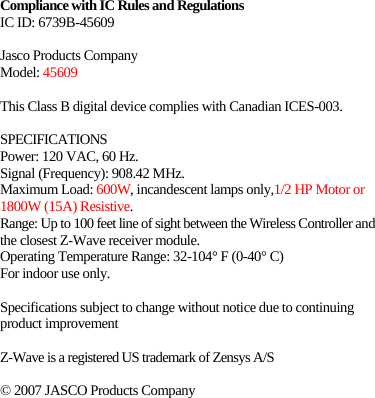   Compliance with IC Rules and Regulations   IC ID: 6739B-45609  Jasco Products Company Model: 45609  This Class B digital device complies with Canadian ICES-003.  SPECIFICATIONS Power: 120 VAC, 60 Hz. Signal (Frequency): 908.42 MHz. Maximum Load: 600W, incandescent lamps only,1/2 HP Motor or 1800W (15A) Resistive. Range: Up to 100 feet line of sight between the Wireless Controller and the closest Z-Wave receiver module. Operating Temperature Range: 32-104° F (0-40° C) For indoor use only.  Specifications subject to change without notice due to continuing product improvement  Z-Wave is a registered US trademark of Zensys A/S   © 2007 JASCO Products Company 