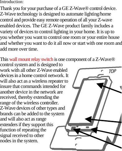 Introduction: Thank you for your purchase of a GE Z-Wave® control device. Z-Wave technology is designed to automate lighting/home control and provide easy remote operation of all your Z-wave enabled devices. The GE Z-Wave product family includes a variety of devices to control lighting in your home. It is up to you whether you want to control one room or your entire house and whether you want to do it all now or start with one room and add more over time. This wall mount relay switch is one component of a Z-Wave® control system and is designed to work with all other Z-Wave enabled devices in a home control network. It will also act as a wireless repeater to insure that commands intended for another device in the network are received, thereby extending the range of the wireless controller. Z-Wave devices of other types and brands can be added to the system and will also act as range extenders if they support this function of repeating the signal received to other nodes in the system. 