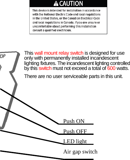    Push ONPush OFF LED light Air gap switch  This wall mount relayswitch is designed for use only with permanently installed incandescent lighting fixtures. The incandescent lighting controlled by this switch must not exceed a total of 600 watts. There are no user serviceable parts in this unit.  