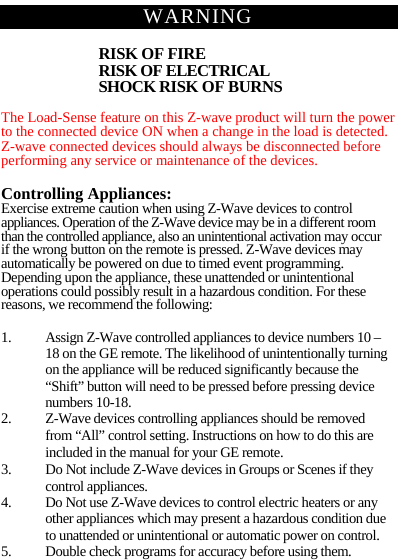  WARNING RISK OF FIRE RISK OF ELECTRICAL SHOCK RISK OF BURNS  The Load-Sense feature on this Z-wave product will turn the power to the connected device ON when a change in the load is detected. Z-wave connected devices should always be disconnected before performing any service or maintenance of the devices.  Controlling Appliances: Exercise extreme caution when using Z-Wave devices to control appliances. Operation of the Z-Wave device may be in a different room than the controlled appliance, also an unintentional activation may occur if the wrong button on the remote is pressed. Z-Wave devices may automatically be powered on due to timed event programming. Depending upon the appliance, these unattended or unintentional operations could possibly result in a hazardous condition. For these reasons, we recommend the following:  1. Assign Z-Wave controlled appliances to device numbers 10 – 18 on the GE remote. The likelihood of unintentionally turning on the appliance will be reduced significantly because the “Shift” button will need to be pressed before pressing device numbers 10-18. 2. Z-Wave devices controlling appliances should be removed from “All” control setting. Instructions on how to do this are included in the manual for your GE remote. 3. Do Not include Z-Wave devices in Groups or Scenes if they control appliances. 4. Do Not use Z-Wave devices to control electric heaters or any other appliances which may present a hazardous condition due to unattended or unintentional or automatic power on control. 5. Double check programs for accuracy before using them. 