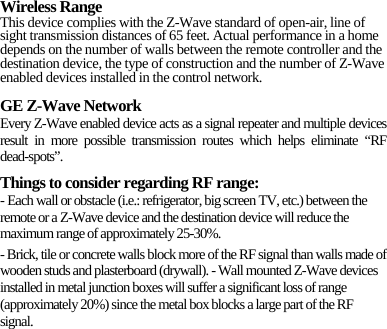 Wireless Range This device complies with the Z-Wave standard of open-air, line of sight transmission distances of 65 feet. Actual performance in a home depends on the number of walls between the remote controller and the destination device, the type of construction and the number of Z-Wave enabled devices installed in the control network. GE Z-Wave Network Every Z-Wave enabled device acts as a signal repeater and multiple devices result in more possible transmission routes which helps eliminate “RF dead-spots”. Things to consider regarding RF range: - Each wall or obstacle (i.e.: refrigerator, big screen TV, etc.) between the remote or a Z-Wave device and the destination device will reduce the maximum range of approximately 25-30%. - Brick, tile or concrete walls block more of the RF signal than walls made of wooden studs and plasterboard (drywall). - Wall mounted Z-Wave devices installed in metal junction boxes will suffer a significant loss of range (approximately 20%) since the metal box blocks a large part of the RF signal. 