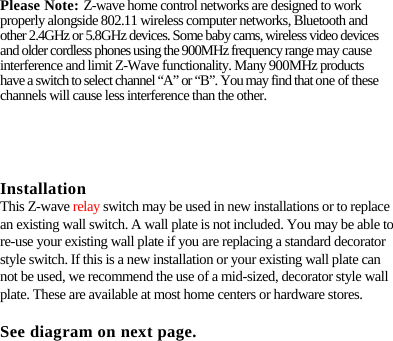 Please Note: Z-wave home control networks are designed to work properly alongside 802.11 wireless computer networks, Bluetooth and other 2.4GHz or 5.8GHz devices. Some baby cams, wireless video devices and older cordless phones using the 900MHz frequency range may cause interference and limit Z-Wave functionality. Many 900MHz products have a switch to select channel “A” or “B”. You may find that one of these channels will cause less interference than the other. Installation This Z-wave relay switch may be used in new installations or to replace an existing wall switch. A wall plate is not included. You may be able to re-use your existing wall plate if you are replacing a standard decorator style switch. If this is a new installation or your existing wall plate can not be used, we recommend the use of a mid-sized, decorator style wall plate. These are available at most home centers or hardware stores. See diagram on next page. 