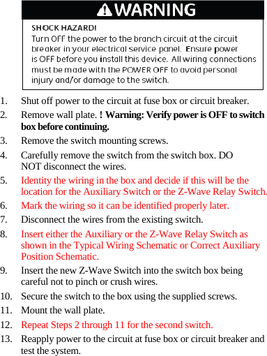 1. Shut off power to the circuit at fuse box or circuit breaker. 2. Remove wall plate. ! Warning: Verify power is OFF to switch box before continuing. 3. Remove the switch mounting screws. 4. Carefully remove the switch from the switch box. DO NOT disconnect the wires. 5. Identity the wiring in the box and decide if this will be the location for the Auxiliary Switch or the Z-Wave Relay Switch. 6. Mark the wiring so it can be identified properly later. 7. Disconnect the wires from the existing switch. 8. Insert either the Auxiliary or the Z-Wave Relay Switch as shown in the Typical Wiring Schematic or Correct Auxiliary Position Schematic. 9. Insert the new Z-Wave Switch into the switch box being careful not to pinch or crush wires. 10. Secure the switch to the box using the supplied screws. 11. Mount the wall plate. 12. Repeat Steps 2 through 11 for the second switch. 13. Reapply power to the circuit at fuse box or circuit breaker and test the system. 