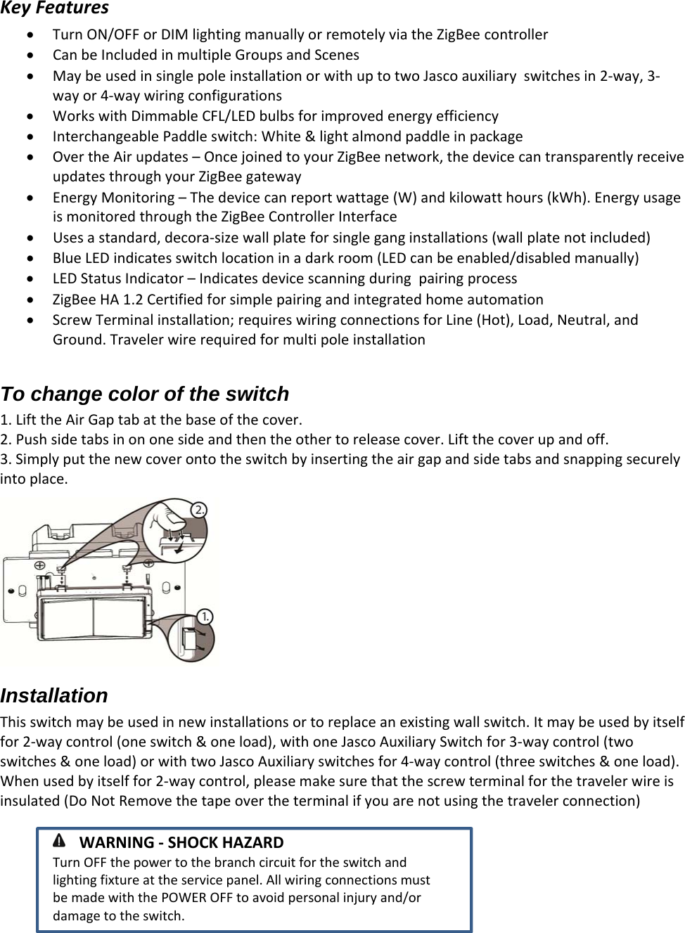 KeyFeaturesTurnON/OFForDIMlightingmanuallyorremotelyviatheZigBeecontrollerCanbeIncludedinmultipleGroupsandScenesMaybeusedinsinglepoleinstallationorwithuptotwoJascoauxiliaryswitchesin2‐way,3‐wayor4‐waywiringconfigurationsWorkswithDimmableCFL/LEDbulbsforimprovedenergyefficiencyInterchangeablePaddleswitch:White&amp;lightalmondpaddleinpackageOvertheAirupdates–OncejoinedtoyourZigBeenetwork,thedevicecantransparentlyreceiveupdatesthroughyourZigBeegatewayEnergyMonitoring–Thedevicecanreportwattage(W)andkilowatthours(kWh).EnergyusageismonitoredthroughtheZigBeeControllerInterfaceUsesastandard,decora‐sizewallplateforsingleganginstallations(wallplatenotincluded)BlueLEDindicatesswitchlocationinadarkroom(LEDcanbeenabled/disabledmanually)LEDStatusIndicator–IndicatesdevicescanningduringpairingprocessZigBeeHA1.2CertifiedforsimplepairingandintegratedhomeautomationScrewTerminalinstallation;requireswiringconnectionsforLine(Hot),Load,Neutral,andGround.TravelerwirerequiredformultipoleinstallationTo change color of the switch 1. LifttheAirGaptabatthebaseofthecover.2. Pushsidetabsinononesideandthentheothertoreleasecover.Liftthecoverupandoff.3. Simplyputthenewcoverontotheswitchbyinsertingtheairgapandsidetabsandsnappingsecurelyintoplace.Installation Thisswitchmaybeusedinnewinstallationsortoreplaceanexistingwallswitch.Itmaybeusedbyitselffor2‐waycontrol(oneswitch&amp;oneload),withoneJascoAuxiliarySwitchfor3‐waycontrol(twoswitches&amp;oneload)orwithtwoJascoAuxiliaryswitchesfor4‐waycontrol(threeswitches&amp;oneload).Whenusedbyitselffor2‐waycontrol,pleasemakesurethatthescrewterminalforthetravelerwireisinsulated(DoNotRemovethetapeovertheterminalifyouarenotusingthetravelerconnection) WARNING‐SHOCKHAZARDTurnOFFthepowertothebranchcircuitfortheswitchandlightingfixtureattheservicepanel.AllwiringconnectionsmustbemadewiththePOWEROFFtoavoidpersonalinjuryand/ordamagetotheswitch.