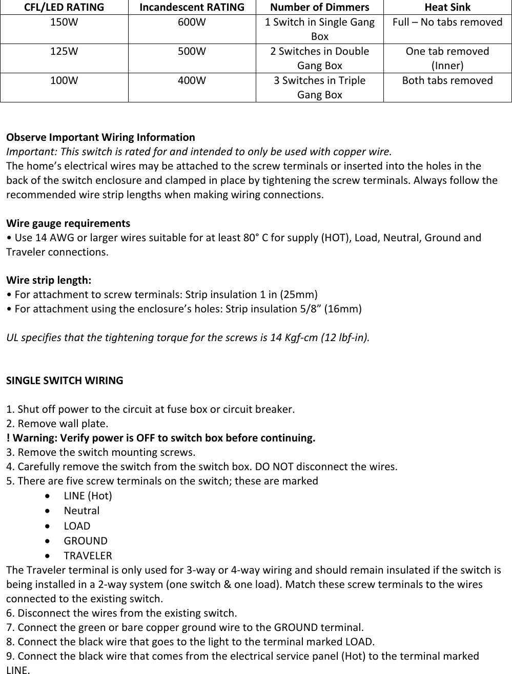 CFL/LEDRATINGIncandescentRATINGNumberofDimmersHeatSink150W600W1SwitchinSingleGangBoxFull–Notabsremoved125W500W2SwitchesinDoubleGangBoxOnetabremoved(Inner)100W400W3SwitchesinTripleGangBoxBothtabsremovedObserveImportantWiringInformationImportant:Thisswitchisratedforandintendedtoonlybeusedwithcopperwire.Thehome’selectricalwiresmaybeattachedtothescrewterminalsorinsertedintotheholesinthebackoftheswitchenclosureandclampedinplacebytighteningthescrewterminals.Alwaysfollowtherecommendedwirestriplengthswhenmakingwiringconnections.Wiregaugerequirements• Use14AWGorlargerwiressuitableforatleast80°Cforsupply(HOT),Load,Neutral,GroundandTravelerconnections.Wirestriplength:•Forattachmenttoscrewterminals:Stripinsulation1in(25mm)•Forattachmentusingtheenclosure’sholes:Stripinsulation5/8”(16mm)ULspecifiesthatthetighteningtorqueforthescrewsis14Kgf‐cm(12lbf‐in).SINGLESWITCHWIRING1. Shutoffpowertothecircuitatfuseboxorcircuitbreaker.2. Removewallplate.!Warning:VerifypowerisOFFtoswitchboxbeforecontinuing.3. Removetheswitchmountingscrews.4. Carefullyremovetheswitchfromtheswitchbox.DONOTdisconnectthewires.5. Therearefivescrewterminalsontheswitch;thesearemarkedLINE(Hot)NeutralLOADGROUNDTRAVELERTheTravelerterminalisonlyusedfor3‐wayor4‐waywiringandshouldremaininsulatediftheswitchisbeinginstalledina2‐waysystem(oneswitch&amp;oneload).Matchthesescrewterminalstothewiresconnectedtotheexistingswitch.6. Disconnectthewiresfromtheexistingswitch.7. ConnectthegreenorbarecoppergroundwiretotheGROUNDterminal.8. ConnecttheblackwirethatgoestothelighttotheterminalmarkedLOAD.9. Connecttheblackwirethatcomesfromtheelectricalservicepanel(Hot)totheterminalmarkedLINE.