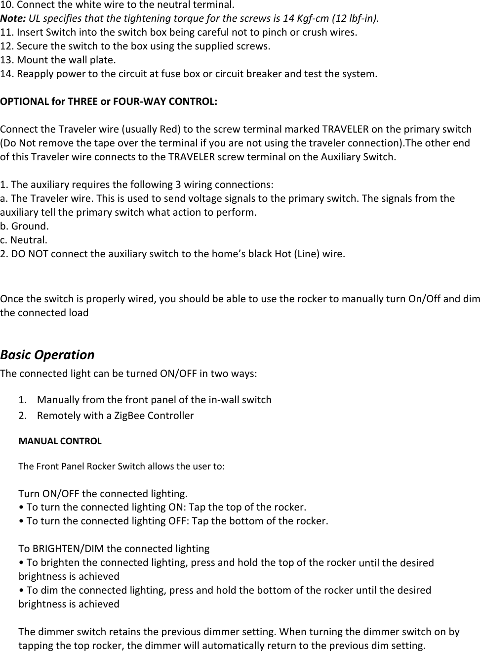 10.Connectthewhitewiretotheneutralterminal.Note:ULspecifiesthatthetighteningtorqueforthescrewsis14Kgf‐cm(12lbf‐in).11.InsertSwitchintotheswitchboxbeingcarefulnottopinchorcrushwires.12.Securetheswitchtotheboxusingthesuppliedscrews.13.Mountthewallplate.14.Reapplypowertothecircuitatfuseboxorcircuitbreakerandtestthesystem.OPTIONALforTHREEorFOUR‐WAYCONTROL:ConnecttheTravelerwire(usuallyRed)tothescrewterminalmarkedTRAVELERontheprimaryswitch(DoNotremovethetapeovertheterminalifyouarenotusingthetravelerconnection).TheotherendofthisTravelerwireconnectstotheTRAVELERscrewterminalontheAuxiliarySwitch.1.Theauxiliaryrequiresthefollowing3wiringconnections:a.TheTravelerwire.Thisisusedtosendvoltagesignalstotheprimaryswitch.Thesignalsfromtheauxiliarytelltheprimaryswitchwhatactiontoperform.b.Ground.c.Neutral.2.DONOTconnecttheauxiliaryswitchtothehome’sblackHot(Line)wire.Oncetheswitchisproperlywired,youshouldbeabletousetherockertomanuallyturnOn/OffanddimtheconnectedloadBasicOperationTheconnectedlightcanbeturnedON/OFFintwoways:1. Manuallyfromthefrontpanelofthein‐wallswitch2. RemotelywithaZigBeeControllerMANUALCONTROLTheFrontPanelRockerSwitchallowstheuserto:TurnON/OFFtheconnectedlighting.•ToturntheconnectedlightingON:Tapthetopoftherocker.•ToturntheconnectedlightingOFF:Tapthebottomoftherocker.ToBRIGHTEN/DIMtheconnectedlighting•Tobrightentheconnectedlighting,pressandholdthetopoftherockeruntilthedesiredbrightnessisachieved•Todimtheconnectedlighting,pressandholdthebottomoftherockeruntilthedesiredbrightnessisachievedThedimmerswitchretainsthepreviousdimmersetting.Whenturningthedimmerswitchonbytappingthetoprocker,thedimmerwillautomaticallyreturntothepreviousdimsetting.