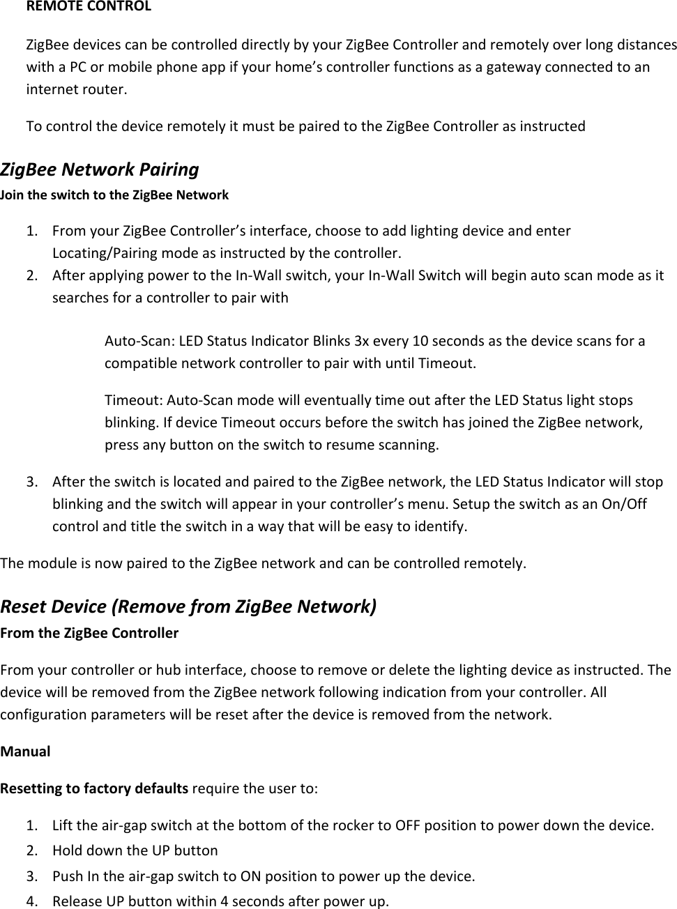 REMOTECONTROLZigBeedevicescanbecontrolleddirectlybyyourZigBeeControllerandremotelyoverlongdistanceswithaPCormobilephoneappifyourhome’scontrollerfunctionsasagatewayconnectedtoaninternetrouter.TocontrolthedeviceremotelyitmustbepairedtotheZigBeeControllerasinstructedZigBeeNetworkPairingJointheswitchtotheZigBeeNetwork1. FromyourZigBeeController’sinterface,choosetoaddlightingdeviceandenterLocating/Pairingmodeasinstructedbythecontroller.2. AfterapplyingpowertotheIn‐Wallswitch,yourIn‐WallSwitchwillbeginautoscanmodeasitsearchesforacontrollertopairwithAuto‐Scan:LEDStatusIndicatorBlinks3xevery10secondsasthedevicescansforacompatiblenetworkcontrollertopairwithuntilTimeout.Timeout:Auto‐ScanmodewilleventuallytimeoutaftertheLEDStatuslightstopsblinking.IfdeviceTimeoutoccursbeforetheswitchhasjoinedtheZigBeenetwork,pressanybuttonontheswitchtoresumescanning.3. AftertheswitchislocatedandpairedtotheZigBeenetwork,theLEDStatusIndicatorwillstopblinkingandtheswitchwillappearinyourcontroller’smenu.SetuptheswitchasanOn/Offcontrolandtitletheswitchinawaythatwillbeeasytoidentify.ThemoduleisnowpairedtotheZigBeenetworkandcanbecontrolledremotely.ResetDevice(RemovefromZigBeeNetwork)FromtheZigBeeControllerFromyourcontrollerorhubinterface,choosetoremoveordeletethelightingdeviceasinstructed.ThedevicewillberemovedfromtheZigBeenetworkfollowingindicationfromyourcontroller.Allconfigurationparameterswillberesetafterthedeviceisremovedfromthenetwork.ManualResettingtofactorydefaultsrequiretheuserto:1. Lifttheair‐gapswitchatthebottomoftherockertoOFFpositiontopowerdownthedevice.2. HolddowntheUPbutton3. PushIntheair‐gapswitchtoONpositiontopowerupthedevice.4. ReleaseUPbuttonwithin4secondsafterpowerup.