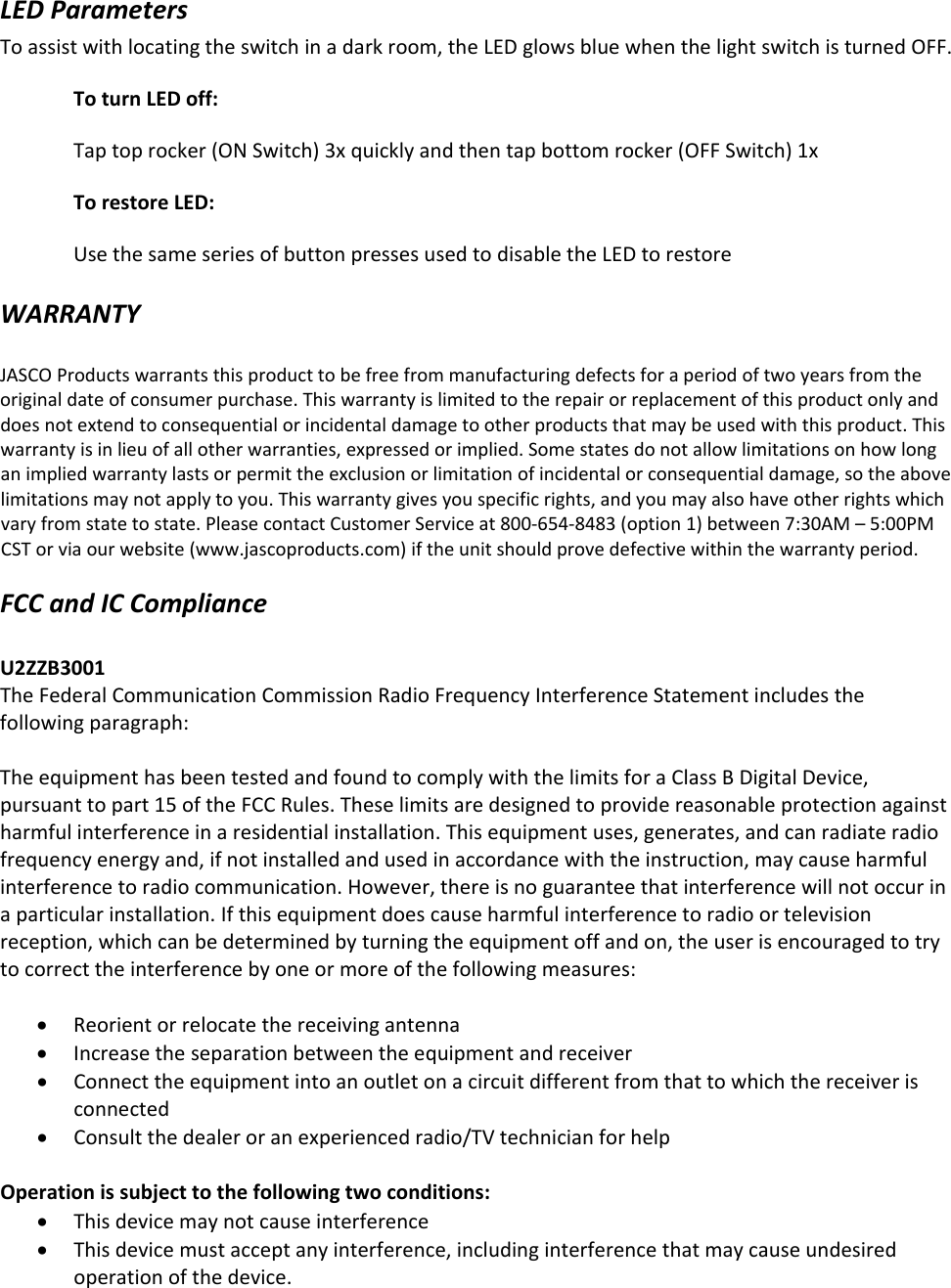 LEDParametersToassistwithlocatingtheswitchinadarkroom,theLEDglowsbluewhenthelightswitchisturnedOFF.ToturnLEDoff:Taptoprocker(ONSwitch)3xquicklyandthentapbottomrocker(OFFSwitch)1xTorestoreLED:UsethesameseriesofbuttonpressesusedtodisabletheLEDtorestoreWARRANTYJASCOProductswarrantsthisproducttobefreefrommanufacturingdefectsforaperiodoftwoyearsfromtheoriginaldateofconsumerpurchase.Thiswarrantyislimitedtotherepairorreplacementofthisproductonlyanddoesnotextendtoconsequentialorincidentaldamagetootherproductsthatmaybeusedwiththisproduct.Thiswarrantyisinlieuofallotherwarranties,expressedorimplied.Somestatesdonotallowlimitationsonhowlonganimpliedwarrantylastsorpermittheexclusionorlimitationofincidentalorconsequentialdamage,sotheabovelimitationsmaynotapplytoyou.Thiswarrantygivesyouspecificrights,andyoumayalsohaveotherrightswhichvaryfromstatetostate.PleasecontactCustomerServiceat800‐654‐8483(option1)between7:30AM–5:00PMCSTorviaourwebsite(www.jascoproducts.com)iftheunitshouldprovedefectivewithinthewarrantyperiod.FCCandICComplianceU2ZZB3001TheFederalCommunicationCommissionRadioFrequencyInterferenceStatementincludesthefollowingparagraph:TheequipmenthasbeentestedandfoundtocomplywiththelimitsforaClassBDigitalDevice,pursuanttopart15oftheFCCRules.Theselimitsaredesignedtoprovidereasonableprotectionagainstharmfulinterferenceinaresidentialinstallation.Thisequipmentuses,generates,andcanradiateradiofrequencyenergyand,ifnotinstalledandusedinaccordancewiththeinstruction,maycauseharmfulinterferencetoradiocommunication.However,thereisnoguaranteethatinterferencewillnotoccurinaparticularinstallation.Ifthisequipmentdoescauseharmfulinterferencetoradioortelevisionreception,whichcanbedeterminedbyturningtheequipmentoffandon,theuserisencouragedtotrytocorrecttheinterferencebyoneormoreofthefollowingmeasures:ReorientorrelocatethereceivingantennaIncreasetheseparationbetweentheequipmentandreceiverConnecttheequipmentintoanoutletonacircuitdifferentfromthattowhichthereceiverisconnectedConsultthedealeroranexperiencedradio/TVtechnicianforhelpOperationissubjecttothefollowingtwoconditions:ThisdevicemaynotcauseinterferenceThisdevicemustacceptanyinterference,includinginterferencethatmaycauseundesiredoperationofthedevice.