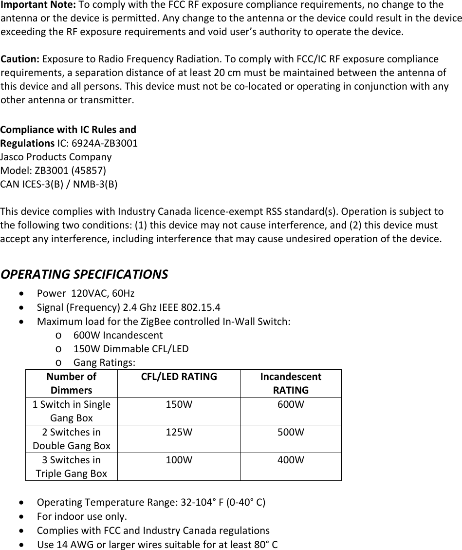 ImportantNote:TocomplywiththeFCCRFexposurecompliancerequirements,nochangetotheantennaorthedeviceispermitted.AnychangetotheantennaorthedevicecouldresultinthedeviceexceedingtheRFexposurerequirementsandvoiduser’sauthoritytooperatethedevice.Caution: Exposure to Radio Frequency Radiation. To comply with FCC/IC RF exposure compliancerequirements, a separation distance of at least 20 cm must be maintained between the antenna ofthis device and all persons. This device must not be co-located or operating in conjunction with anyother antenna or transmitter.CompliancewithICRulesandRegulationsIC:6924A‐ZB3001JascoProductsCompanyModel:ZB3001(45857)CANICES‐3(B)/NMB‐3(B)This device complies with Industry Canada licence-exempt RSS standard(s). Operation is subject to the following two conditions: (1) this device may not cause interference, and (2) this device must accept any interference, including interference that may cause undesired operation of the device.OPERATINGSPECIFICATIONSPower120VAC,60HzSignal(Frequency)2.4GhzIEEE802.15.4MaximumloadfortheZigBeecontrolledIn‐WallSwitch:o600WIncandescento150WDimmableCFL/LEDoGangRatings:NumberofDimmersCFL/LEDRATINGIncandescentRATING1SwitchinSingleGangBox150W600W2SwitchesinDoubleGangBox125W500W3SwitchesinTripleGangBox100W400WOperatingTemperatureRange:32‐104°F(0‐40°C)Forindooruseonly.ComplieswithFCCandIndustryCanadaregulationsUse14AWGorlargerwiressuitableforatleast80°C