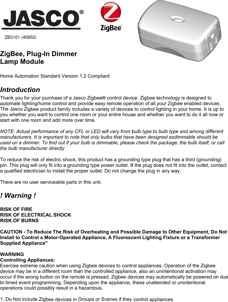 45852  ZigBeeLamp M Home AutIntroduThank youautomate The Jascoyou whethstart with  NOTE: Acmanufactuused on athe bulb m To reducepin. This pa qualified There are! Warn RISK OF RISK OF RISK OF  CAUTIONInstall to Supplied  WARNINGControllinExercise edevice maoccur if thto timed eoperations 1. Do Not(ZB3101)e, Plug-InModule tomation Stanuction u for your purlighting/homeo Zigbee prodher you want one room andctual performaurers. It is impa dimmer. To manufacturer e the risk of eplug will only d electrician toe no user servning ! FIRE ELECTRICABURNS N - To ReducControl a MoAppliance&quot; G ng Applianceextreme cautay be in a diffhe wrong buttoevent programs could possiinclude Zigbe) n Dimmerndard Versionrchase of a Jae control and duct family incto control oned add more oance of any Cportant to notfind out if youdirectly lectric shock,fit into a grouo install the pviceable partsAL SHOCK ce The Risk ootor-Operatees: ion when usinferent room thon on the remmming. Depenbly result in aee devices in            r n 1.2 Compliaasco Zigbee®provide easycludes a variee room or youover time. CFL or LED wte that only buur bulb is dimm this product unding type poproper outlet. s in this unit. of Overheatined Applianceng Zigbee devhan the contromote is pressending upon tha hazardous. Groups or S    ant ® control devicy remote operety of devicesur entire houswill vary from bulbs that havemable, pleasehas a groundower outlet. IfDo not changng and Possie, A Fluorescvices to controlled applianced. Zigbee dee appliance, cenes if theyce. Zigbee teration of all yos to control ligse and whethebulb type to be been designe check the pding type plugf the plug doege the plug inible Damagecent Lightingrol appliancesce, also an unevices may authese unattencontrol appliachnology is dour Zigbee enghting in your er you want tobulb type and ned asdimmapackage, the bg that has a thes not fit into t any way. e to Other Eqg Fixture or as. Operation onintentional acutomatically bnded or unintances. designed to nabled devicehome. It is upo do it all nowamong differable should bebulb itself, or hird (groundinthe outlet, conquipment, Doa Transformeof the Zigbee ctivation maybe powered onentional es. p to w or rent e call ng) ntact o Not er y n due ZB3101 (45852)